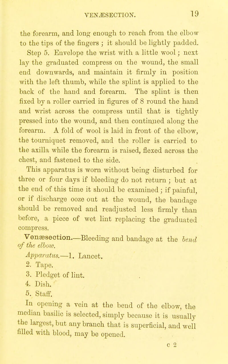 the forearm, and long enough to reach from the elbow to the tips of the fingers ; it should be lightly padded. Step 5. Envelope the wrist with a little wool; next lay the graduated compress on the wound, the small end downwards, and maintain it firmly in position with the left thumb, while the splint is applied to the back of the hand and forearm. The splint is then fixed by a roller carried in figures of 8 round the hand and wrist across the compress until that is tightly pressed into the wound, and then continued along the forearm. A fold of wool is laid in front of the elbow, the tourniquet removed, and the roller is carried to the axilla while the forearm is raised, flexed across the chest, and fastened to the side. This apparatus is worn without being disturbed for three or four days if bleeding do not return ; but at the end of this time it should be examined; if painful, or if discharge ooze out at the wound, the bandage should be removed and readjusted less firmly than before, a piece of wet lint replacing the graduated compress. Vensesection—Bleeding and bandage at the bend of the elbow. Apparatus.—1. Lancet. 2. Tape. 3. Pledget of lint. 4. Dish. 5. Staff. In opening a vein at the bend of the elbow, the median basilic is selected, simply because it is usually the largest, but any branch that is superficial, and well filled with blood, may be opened. c 2