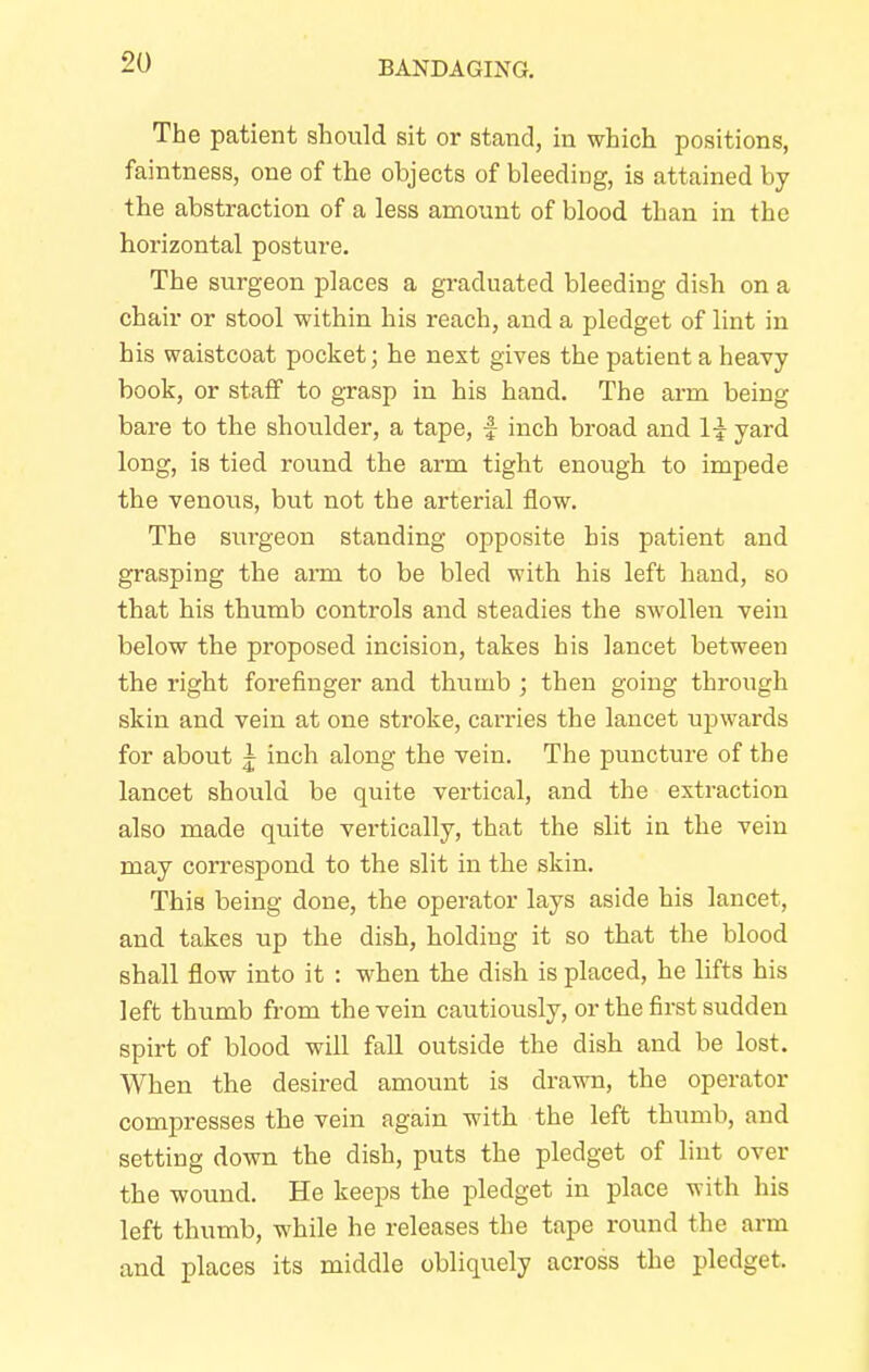 The patient should sit or stand, in which positions, faintness, one of the objects of bleeding, is attained by the abstraction of a less amount of blood than in the horizontal posture. The surgeon places a graduated bleeding dish on a chair or stool within his reach, and a pledget of lint in his waistcoat pocket; he next gives the patient a heavy book, or staff to grasp in his hand. The arm being bare to the shoulder, a tape, f inch broad and 1| yard long, is tied round the arm tight enough to impede the venous, but not the arterial flow. The surgeon standing opposite his patient and grasping the arm to be bled with his left hand, so that his thumb controls and steadies the swollen vein below the proposed incision, takes his lancet between the right forefinger and thumb ; then going through skin and vein at one stroke, carries the lancet upwards for about ~ inch along the vein. The puncture of the lancet should be quite vertical, and the extraction also made quite vertically, that the slit in the vein may correspond to the slit in the skin. This being done, the operator lays aside his lancet, and takes up the dish, holding it so that the blood shall flow into it : when the dish is placed, he lifts his left thumb from the vein cautiously, or the first sudden spirt of blood will fall outside the dish and be lost. When the desired amount is drawn, the operator compresses the vein again with the left thumb, and setting down the dish, puts the pledget of lint over the wound. He keeps the pledget in place with his left thumb, while he releases the tape round the arm and places its middle obliquely across the pledget.