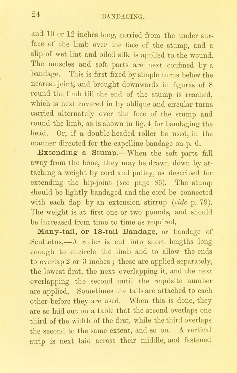and 10 or 12 inches long, carried from the under sur- face of the limb over the face of the stump, and a slip of wet lint and oiled silk is applied to the wound. The muscles and soft parts are next confined by a bandage. This is first fixed by simple turns below the nearest joint, and brought downwards in figures of 8 round the limb till the end of the stump is reached, which is next covered in by oblique and circular turns carried alternately over the face of the stump and round the limb, as is shown in fig. 4 for bandaging the head. Or, if a double-headed roller be used, in the manner directed for the capelline bandage on p. 6. Extending a Stump—When the soft parts fall away from the bone, they may be drawn down by at- taching a weight by cord and pulley, as described for extending the hip-joint (see page 86). The stump should be lightly bandaged and the cord be connected with each flap by an extension stirrup (vide p. 79). The weight is at first one or two pounds, and should be increased from time to time as required. Many-tail, or 18-tail Bandage, or bandage of Scultetus.—A roller is cut into short lengths long- enough to encircle the limb and to allow the ends to overlap 2 or 3 inches ; these are applied separately, the lowest first, the next overlapping it, and the next overlapping the second until the requisite number are applied. Sometimes the tails are attached to each other before they are used. When this is done, the}*- are so laid out on a table that the second overlaps one third of the width of the first, while the third overlaps the second to the same extent, and so on. A vertical strip is next laid across their middle, and fastened