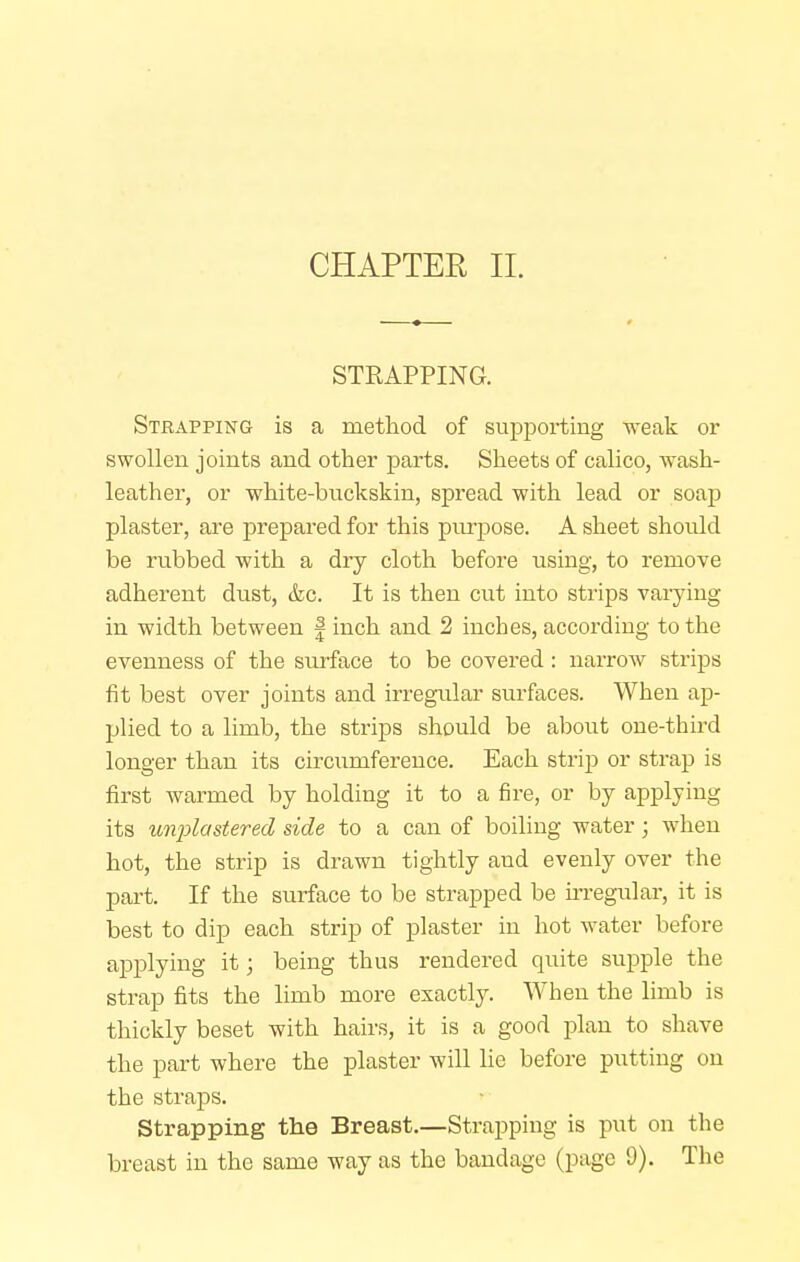 STRAPPING. Strapping is a method of supporting weak or swollen joints and other parts. Sheets of calico, wash- leather, or white-buckskin, spread with lead or soap plaster, are prepared for this purpose. A sheet should be rubbed with a dry cloth before using, to remove adherent dust, &c. It is then cut into strips varying in width between § inch and 2 inches, according to the evenness of the surface to be covered: narrow strips fit best over joints and irregular surfaces. When ap- plied to a limb, the strips should be about one-third longer than its circumference. Each strip or strap is first warmed by holding it to a fire, or by applying its unplastered side to a can of boiling water; when hot, the strip is drawn tightly and evenly over the part. If the surface to be strapped be irregular, it is best to dip each strip of plaster in hot water before applying it; being thus rendered quite supple the strap fits the limb more exactly. When the limb is thickly beset with hairs, it is a good plan to shave the part where the plaster will lie before putting on the straps. Strapping the Breast.—Strapping is put on the breast in the same way as the bandage (page 9). The