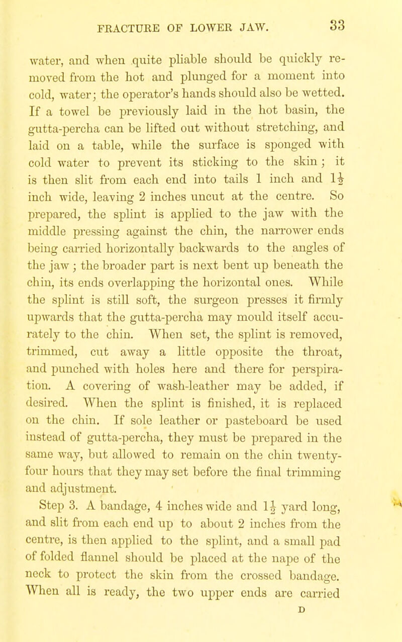 FRACTURE OF LOWER JAW. water, and when quite pliable should be quickly re- moved from the hot and plunged for a moment into cold, water; the operator's hands should also be wetted. If a towel be previously laid in the hot basin, the gutta-percha can be lifted out without stretching, and laid on a table, while the surface is sponged with cold water to prevent its sticking to the skin; it is then slit from each end into tails 1 inch and 1£ inch wide, leaving 2 inches uncut at the centre. So prepared, the splint is applied to the jaw with the middle pressing against the chin, the narrower ends being carried horizontally backwards to the angles of the jaw; the broader part is next bent up beneath the chin, its ends overlapping the horizontal ones. While the splint is still soft, the surgeon presses it firmly upwards that the gutta-percha may mould itself accu- rately to the chin. When set, the splint is removed, trimmed, cut away a little opposite the throat, and punched with holes here and there for perspira- tion. A covering of wash-leather may be added, if desired. When the splint is finished, it is replaced on the chin. If sole leather or pasteboard be used instead of gutta-percha, they must be prepared in the same way, but allowed to remain on the chin twenty- four hours that they may set before the final trimming and adjustment. Step 3. A bandage, 4 inches wide and 1J yard long, and slit from each end up to about 2 inches from the centre, is then applied to the splint, and a small pad of folded flannel should be placed at the nape of the neck to protect the skin from the crossed bandage. When all is ready, the two upper ends are carried D