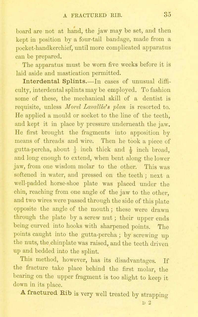 board are not at hand, the jaw may be set, and then kept in position by a four-tail bandage, made from a pocket-handkerchief, until more complicated apparatus can be prepared. The apparatus must be worn five weeks before it is laid aside and mastication permitted. Interdental Splints.—In cases of unusual diffi- culty, interdental splints may be employed. To fashion some of these, the mechanical skill of a dentist is requisite, unless Morel Zavallee's 'plan is resorted to. He applied a mould or socket to the line of the teeth, and kept it in place by pressure underneath the jaw. He first brought the fragments iuto apposition by means of threads and wire. Then he took a piece of gutta-percha, about \ inch thick and \ inch broad, and long enough to exteud, when bent along the lower jaw, from one wisdom molar to the other. This was softened in water, and pressed on the teeth; next a well-padded horse-shoe plate was placed under the chin, reaching from one angle of the jaw to the other, and two wires were passed through the side of this plate opposite the angle of the mouth; these were drawn through the plate by a screw nut; their upper ends being curved into hooks with sharpened points. The points caught into the gutta-percha; by screwing up the nuts, the chinplate was raised, and the teeth driven up and bedded into the splint. This method, however, has its disadvantages. If the fracture take place behind the first molar, the bearing on the upper fragment is too slight to keep it down in its place. A fractured Rib is very well treated by strapping u 2