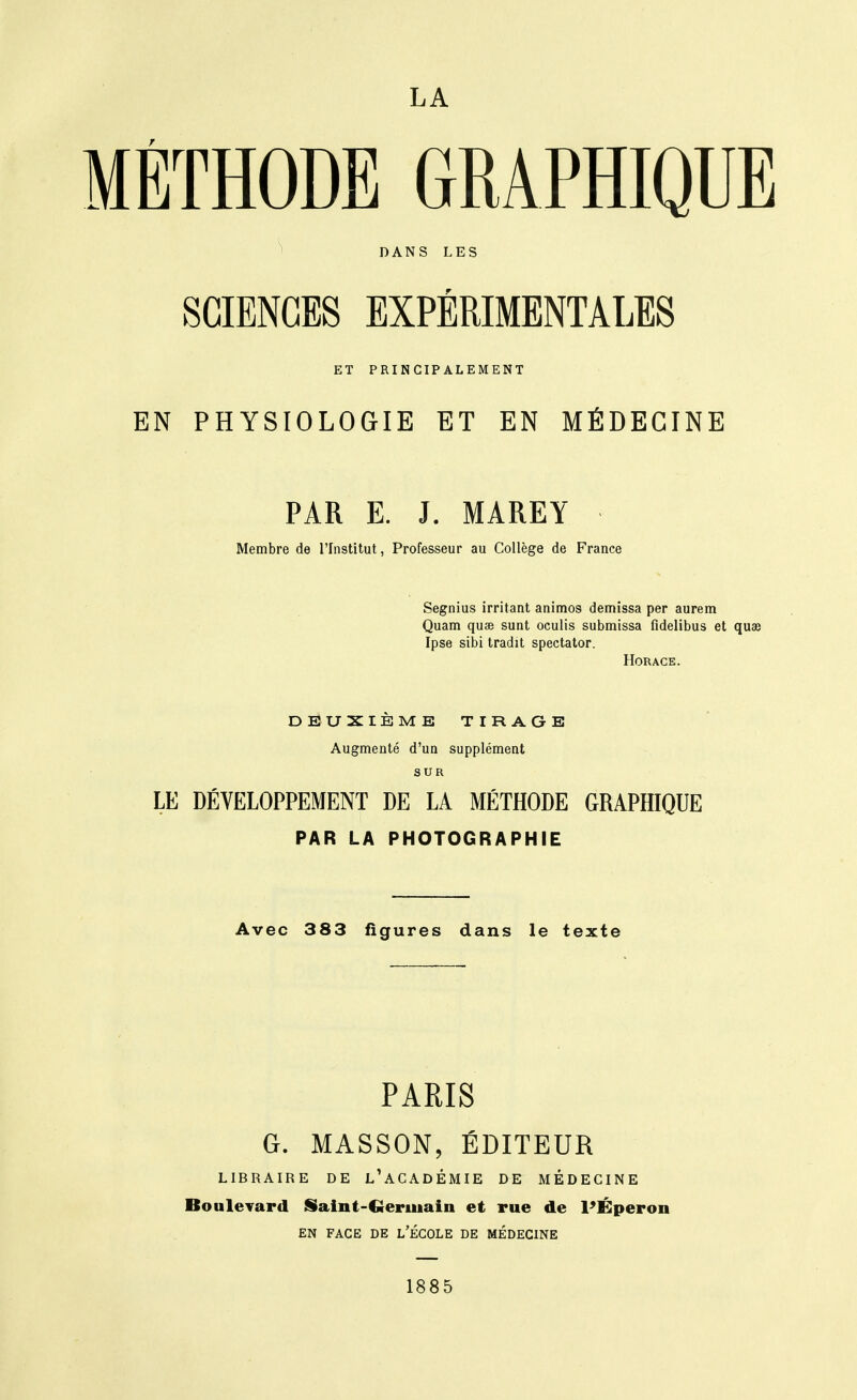 LA MÉTHODE GRAPHIQUE SCIENCES EXPÉRIMENTALES ET PRINCIPALEMENT EN PHYSIOLOGIE ET EN MÉDECINE PAR E. J. MAREY Membre de l'Institut, Professeur au Collège de France Segnius irritant animos demissa par aurem Quam quse sunt oculis submissa fidelibus et quae Ipse sibi tradit spectator. Horace. DEUXIEME TIRAGE Augmenté d'un supplément SUR LE DÉVELOPPEMENT DE LA MÉTHODE GRAPHIQUE PAR LA PHOTOGRAPHIE Avec 383 figures dans le texte PARIS G. MASSON, ÉDITEUR LIBRAIRE DE l'ACADÊMIE DE MEDECINE BouleTard Saint-Germain et rue de l^Éperon EN FACE DE L'ÉCOLE DE MÉDECINE 1885