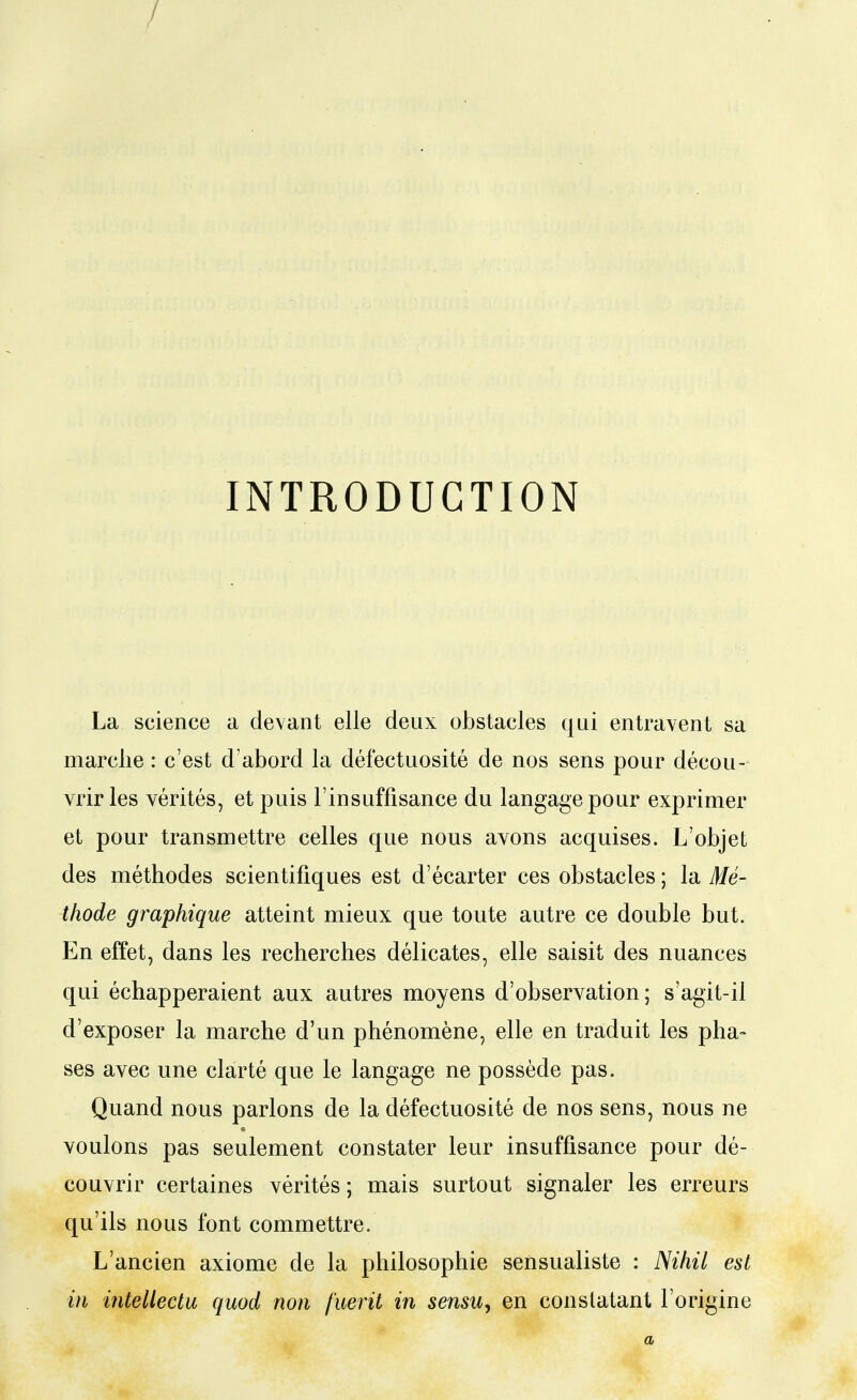 INTRODUCTION La science a devant elle deux obstacles qui entravent sa marche : c'est d'abord la défectuosité de nos sens pour décou- vrir les vérités, et puis l'insuffisance du langage pour exprimer et pour transmettre celles que nous avons acquises. L'objet des méthodes scientifiques est d'écarter ces obstacles ; la Mé- thode graphique atteint mieux que toute autre ce double but. En effet, dans les recherches délicates, elle saisit des nuances qui échapperaient aux autres moyens d'observation; s'agit-il d'exposer la marche d'un phénomène, elle en traduit les pha- ses avec une clarté que le langage ne possède pas. Quand nous parlons de la défectuosité de nos sens, nous ne voulons pas seulement constater leur insuffisance pour dé- couvrir certaines vérités ; mais surtout signaler les erreurs qu'ils nous font commettre. L'ancien axiome de la philosophie sensualiste : Nihil est in intellectu quod non fuerit in sensu^ en constatant l'origine a