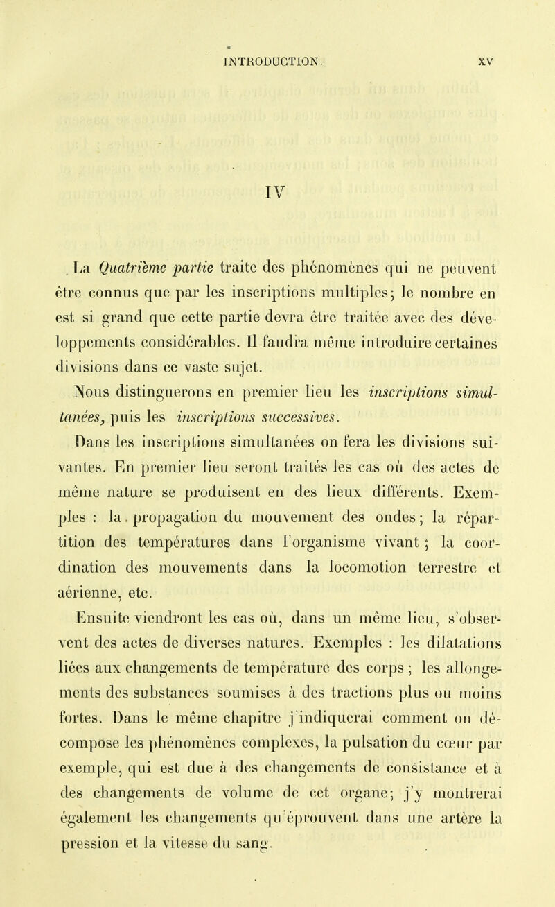 IV . La Quatrième partie traite des phénomènes qui ne peuvent être connus que par les inscriptions multiples; le nombre en est si grand que cette partie devra être traitée avec des déve- loppements considérables. Il faudra même introduire certaines divisions dans ce vaste sujet. Nous distinguerons en premier lieu les inscriptions simul- tanées ^ puis les inscriptions successives. Dans les inscriptions simultanées on fera les divisions sui- vantes. En premier lieu seront traités les cas où des actes de même nature se produisent en des lieux différents. Exem- ples : la. propagation du mouvement des ondes ; la répar- tition des températures dans l'organisme vivant ; la coor- dination des mouvements dans la locomotion terrestre et aérienne, etc. Ensuite viendront les cas où, dans un même lieu, s'obser- vent des actes de diverses natures. Exemples : les dilatations liées aux changements de température des corps ; les allonge- ments des substances soumises à des tractions plus ou moins fortes. Dans le même chapitre j'indiquerai comment on dé- compose les phénomènes complexes, la pulsation du cœur par exemplej qui est due à des changements de consistance et à des changements de volume de cet organe; j'y montrerai également les changements qu'éprouvent dans une artère la pression et la vitesse du sang.