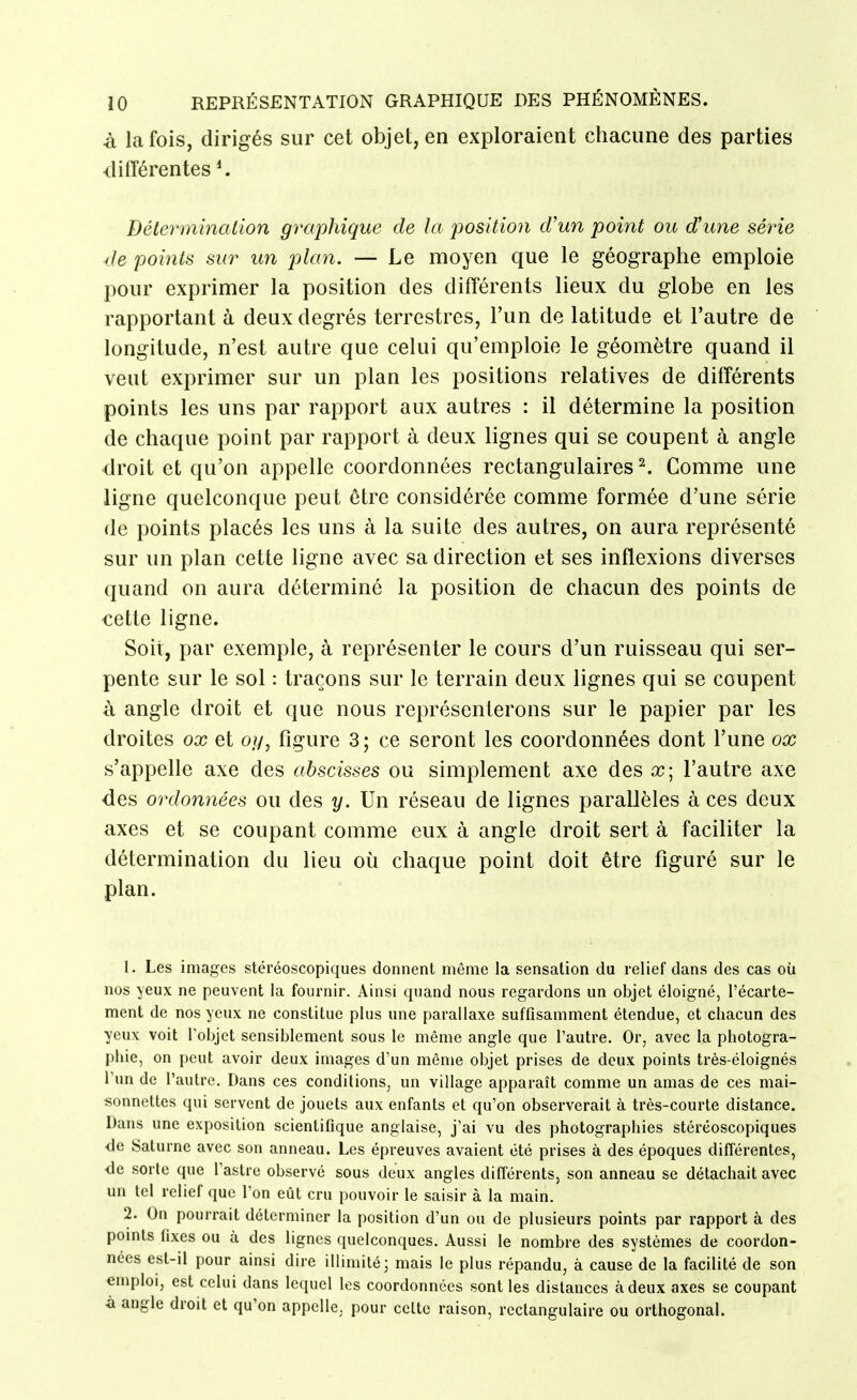 à la fois, dirigés sur cet objet, en exploraient chacune des parties différentes Déterminalion graphique de la position d'un point ou d'une série de points sur un plan. — Le moyen que le géographe emploie pour exprimer la position des différents lieux du globe en les rapportant à deux degrés terrestres, l'un de latitude et l'autre de longitude, n'est autre que celui qu'emploie le géomètre quand il veut exprimer sur un plan les positions relatives de différents points les uns par rapport aux autres : il détermine la position de chaque point par rapport à deux lignes qui se coupent à angle droit et qu'on appelle coordonnées rectangulaires ^ Comme une ligne quelconque peut être considérée comme formée d'une série de points placés les uns à la suite des autres, on aura représenté sur un plan cette ligne avec sa direction et ses inflexions diverses quand on aura déterminé la position de chacun des points de cette ligne. Soit, par exemple, à représenter le cours d'un ruisseau qui ser- pente sur le sol : traçons sur le terrain deux lignes qui se coupent à angle droit et que nous représenterons sur le papier par les droites ox et oy, figure 3 ; ce seront les coordonnées dont l'une ox s'appelle axe des abscisses ou simplement axe des ce; l'autre axe des ordonnées ou des y. Un réseau de lignes parallèles à ces deux axes et se coupant comme eux à angle droit sert à faciliter la détermination du lieu où chaque point doit être figuré sur le plan. 1. Les images stéréoscopiques donnent même la sensation du relief dans des cas où nos yeux ne peuvent la fournir. Ainsi quand nous regardons un objet éloigné, l'écarte- ment de nos yeux ne constitue plus une parallaxe suffisamment étendue, et chacun des yeux voit Tobjct sensiblement sous le même angle que l'autre. Or, avec la photogra- phie, on peut avoir deux images d'un même objet prises de deux points très-éloignés l'un de l'autre. Dans ces conditions, un village apparaît comme un amas de ces mai- sonnettes qui servent de jouets aux enfants et qu'on observerait à très-courte distance. Dans une exposition scientifique anglaise, j'ai vu des photographies stéréoscopiques <le Saturne avec son anneau. Les épreuves avaient été prises à des époques différentes, <le sorte que l'astre observé sous deux angles différents, son anneau se détachait avec un tel relief que l'on eût cru pouvoir le saisir à la main. 2. On pourrait déterminer la position d'un ou de plusieurs points par rapport à des points fixes ou à des lignes quelconques. Aussi le nombre des systèmes de coordon- nées est-il pour ainsi dire illimité; mais le plus répandu, à cause de la facilité de son emploi, est celui dans lequel les coordonnées sont les distances à deux axes se coupant ■a angle droit et qu'on appelle, pour celte raison, rectangulaire ou orthogonal.