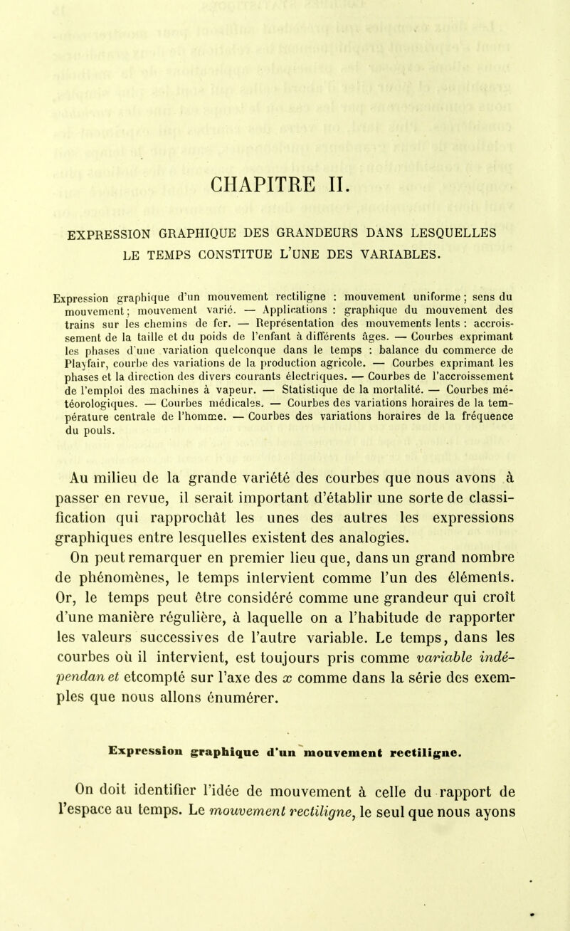 CHAPITRE II. EXPRESSION GRAPHIQUE DES GRANDEURS DANS LESQUELLES LE TEMPS CONSTITUE L'UNE DES VARIABLES. Expression graphique d'un mouvement rectiligne : mouvement uniforme ; sens du mouvement; mouvement varié. — Applications : graphique du mouvement des trains sur les chemins de fer. — Représentation des mouvements lents : accrois- sement de la taille et du poids de l'enfant à différents âges. — Courbes exprimant les phases d'une variation quelconque dans le temps : balance du commerce de Playfair, courbe des variations de la production agricole. — Courbes exprimant les phases et la direction des divers courants électriques. — Courbes de l'accroissement de l'emploi des machines à vapeur. — Statistique de la mortalité. — Courbes mé- téorologiques. — Courbes médicales. — Courbes des variations horaires de la tem- pérature centrale de l'homme. — Courbes des variations horaires de la fréquence du pouls. Au milieu de la grande variété des courbes que nous avons à passer en revue, il serait important d'établir une sorte de classi- fication qui rapprochât les unes des autres les expressions graphiques entre lesquelles existent des analogies. On peut remarquer en premier lieu que, dans un grand nombre de phénomènes, le temps intervient comme l'un des éléments. Or, le temps peut être considéré comme une grandeur qui croît d'une manière régulière, à laquelle on a l'habitude de rapporter les valeurs successives de l'autre variable. Le temps, dans les courbes où il intervient, est toujours pris comme variable indé- pendan et etcompté sur l'axe des x comme dans la série des exem- ples que nous allons énumérer. Expression graphique d'un mouvement rectiligne. On doit identifier l'idée de mouvement à celle du rapport de Tespace au temps. Le mouvement rectiligne, le seul que nous ayons