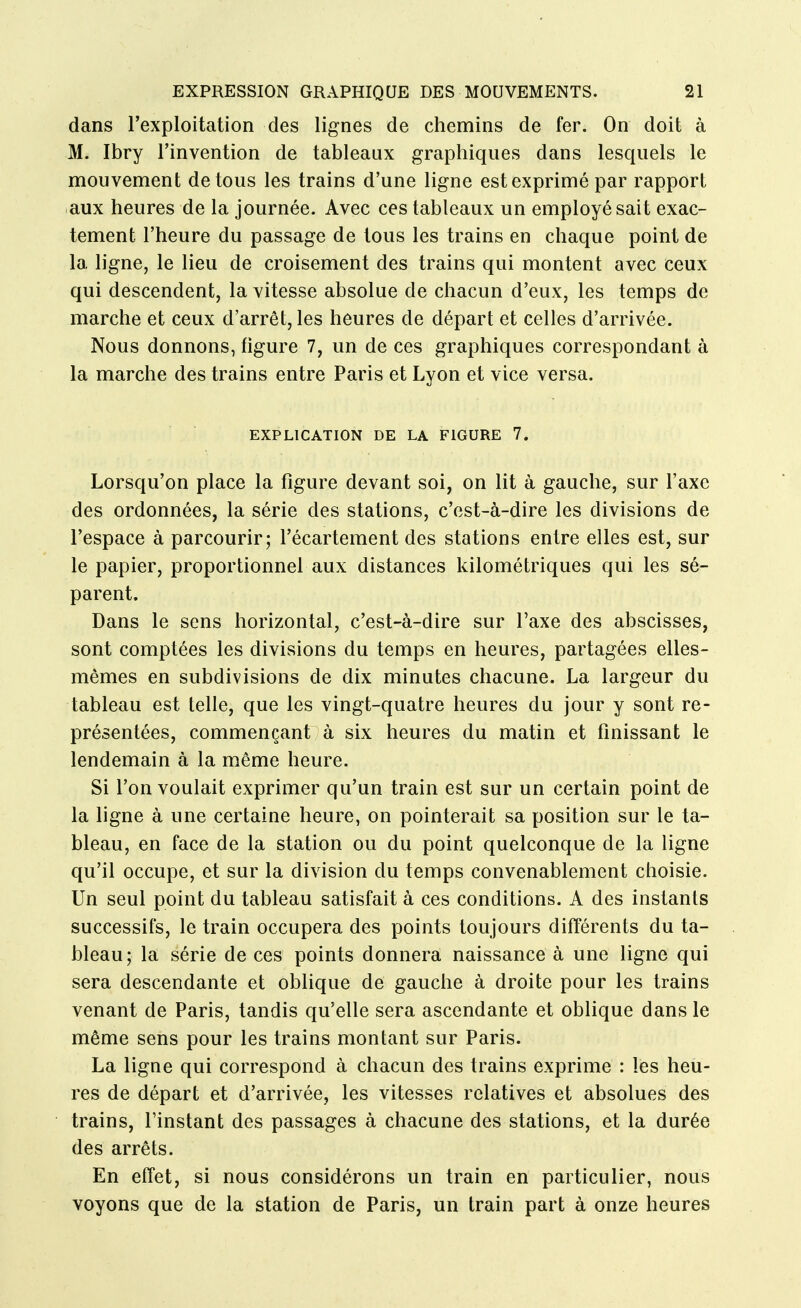 dans l'exploitation des lignes de chemins de fer. On doit à M. Ibry l'invention de tableaux graphiques dans lesquels le mouvement de tous les trains d'une ligne est exprimé par rapport aux heures de la journée. Avec ces tableaux un employé sait exac- tement l'heure du passage de tous les trains en chaque point de la ligne, le lieu de croisement des trains qui montent avec ceux qui descendent, la vitesse absolue de chacun d'eux, les temps de marche et ceux d'arrêt, les heures de départ et celles d'arrivée. Nous donnons, figure 7, un de ces graphiques correspondant à la marche des trains entre Paris et Lyon et vice versa. EXPLICATION DE LA FIGURE 7. Lorsqu'on place la figure devant soi, on lit à gauche, sur l'axe des ordonnées, la série des stations, c'est-à-dire les divisions de l'espace à parcourir; l'écartement des stations entre elles est, sur le papier, proportionnel aux distances kilométriques qui les sé- parent. Dans le sens horizontal, c'est-à-dire sur l'axe des abscisses, sont comptées les divisions du temps en heures, partagées elles- mêmes en subdivisions de dix minutes chacune. La largeur du tableau est telle, que les vingt-quatre heures du jour y sont re- présentées, commençant à six heures du matin et finissant le lendemain à la même heure. Si l'on voulait exprimer qu'un train est sur un certain point de la ligne à une certaine heure, on pointerait sa position sur le ta- bleau, en face de la station ou du point quelconque de la ligne qu'il occupe, et sur la division du temps convenablement choisie. Un seul point du tableau satisfait à ces conditions. A des instants successifs, le train occupera des points toujours différents du ta- bleau; la série de ces points donnera naissance à une ligne qui sera descendante et oblique de gauche à droite pour les trains venant de Paris, tandis qu'elle sera ascendante et oblique dans le même sens pour les trains montant sur Paris. La ligne qui correspond à chacun des trains exprime : les heu- res de départ et d'arrivée, les vitesses relatives et absolues des trains, finstant des passages à chacune des stations, et la durée des arrêts. En effet, si nous considérons un train en particulier, nous voyons que de la station de Paris, un train part à onze heures