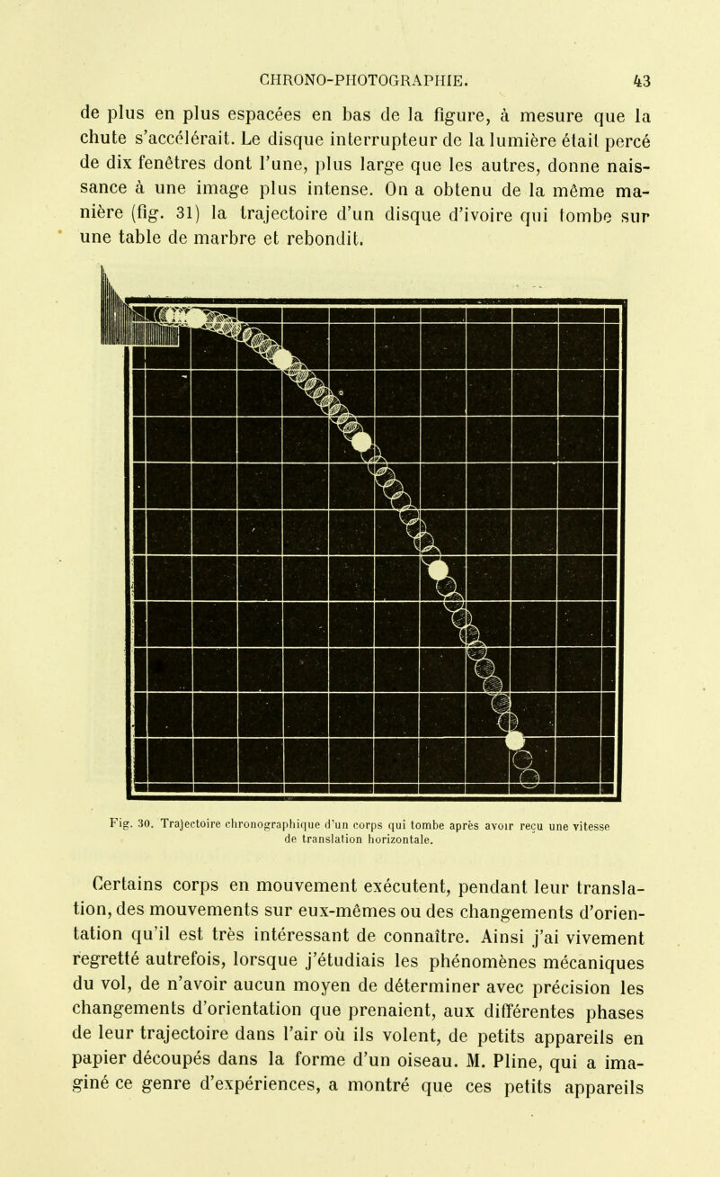 de plus en plus espacées en bas de la figure, à mesure que la chute s'accélérait. Le disque interrupteur de la lumière était percé de dix fenêtres dont l'une, plus large que les autres, donne nais- sance à une image plus intense. On a obtenu de la même ma- nière (fig. 31) la trajectoire d'un disque d'ivoire qui tombe sur * une table de marbre et rebondit. Fig. 30. Trajectoire chronographique d'un corps qui tombe après avoir reçu une vitesse de translation horizontale. Certains corps en mouvement exécutent, pendant leur transla- tion, des mouvements sur eux-mêmes ou des changements d'orien- tation qu'il est très intéressant de connaître. Ainsi j'ai vivement regretté autrefois, lorsque j'étudiais les phénomènes mécaniques du vol, de n'avoir aucun moyen de déterminer avec précision les changements d'orientation que prenaient, aux différentes phases de leur trajectoire dans l'air où ils volent, de petits appareils en papier découpés dans la forme d'un oiseau. M. Pline, qui a ima- giné ce genre d'expériences, a montré que ces petits appareils