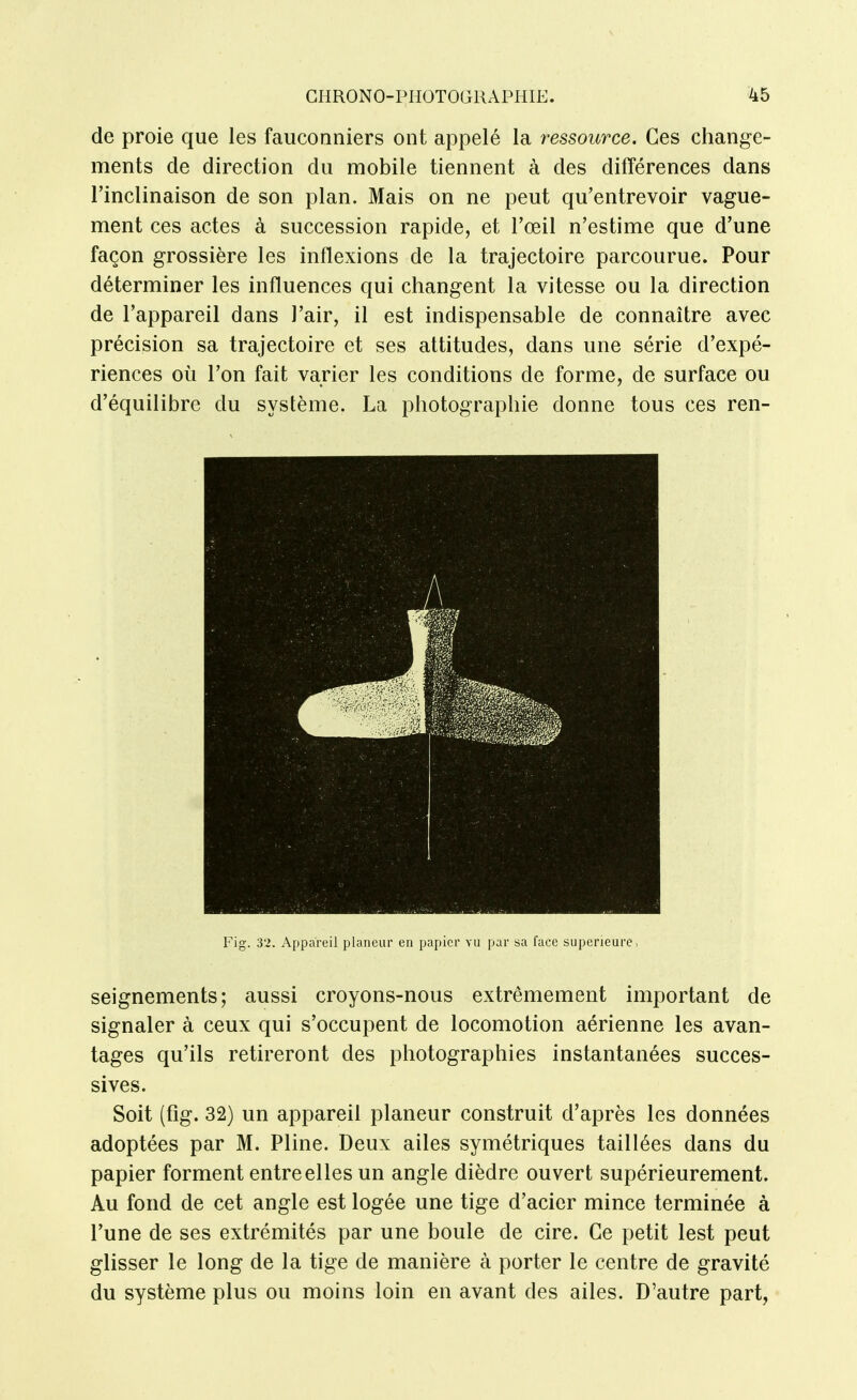 de proie que les fauconniers ont appelé la ressource. Ces change- ments de direction du mobile tiennent à des différences dans l'inclinaison de son plan. Mais on ne peut qu'entrevoir vague- ment ces actes à succession rapide, et l'œil n'estime que d'une façon grossière les inflexions de la trajectoire parcourue. Pour déterminer les influences qui changent la vitesse ou la direction de l'appareil dans l'air, il est indispensable de connaître avec précision sa trajectoire et ses attitudes, dans une série d'expé- riences où l'on fait varier les conditions de forme, de surface ou d'équilibre du système. La photographie donne tous ces ren- seignements; aussi croyons-nous extrêmement important de signaler à ceux qui s'occupent de locomotion aérienne les avan- tages qu'ils retireront des photographies instantanées succes- sives. Soit (fig. 32) un appareil planeur construit d'après les données adoptées par M. Pline. Deux ailes symétriques taillées dans du papier forment entre elles un angle dièdre ouvert supérieurement. Au fond de cet angle est logée une tige d'acier mince terminée à l'une de ses extrémités par une boule de cire. Ce petit lest peut glisser le long de la tige de manière à porter le centre de gravité du système plus ou moins loin en avant des ailes. D'autre part, Fig. 32. Appareil planeur en papier vu par sa face supérieure,