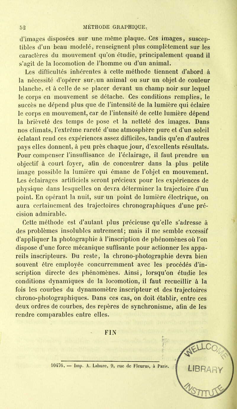 d'images disposées sur une même plaque. Ces images, suscep- tibles d'un beau modelé, renseignent plus complètement sur les caractères du mouvement qu'on étudie, principalement quand il s'agit de la locomotion de l'homme ou d'un animal. Les difficultés inhérentes à cette méthode tiennent d'abord à la nécessité d'opérer sur .. un animal ou sur un objet de couleur blanche, et à celle de se placer devant un champ noir sur lequel le corps en mouvement se détache. Ces conditions remplies, le succès ne dépend plus que de l'intensité de la lumière qui éclaire le corps en mouvement, car de l'intensité de cette lumière dépend la brièveté des temps de pose et la netteté des images. Dans nos climats, l'extrême rareté d'une atmosphère pure et d'un soleil éclatant rend ces expériences assez difficiles, tandis qu'en d'autres pays elles donnent, à peu près chaque jour, d'excellents résultats. Pour compenser l'insuffisance de l'éclairage, il faut prendre un objectif à court foyer, afin de concentrer dans la plus petite image possible la lumière qui émane de l'objet en mouvement. Les éclairages artificiels seront précieux pour les expériences de physique dans lesquelles on devra déterminer la trajectoire d'un point. En opérant la nuit, sur un point de lumière électrique, on aura ccrlainement des trajectoires chronographiques d'une pré- cision admirable. Cette méthode est d'autant plus précieuse qu'elle s'adresse à des problèmes insolubles autrement; mais il me semble excessif d'appliquer la photographie à l'inscription de phénomènes où l'on dispose d'une force mécanique suffisante pour actionner les appa- reils inscripteurs. Du reste, la chrono-photographie devra bien souvent être employée concurremment avec les procédés d'in- scription directe des phénomènes. Ainsi, lorsqu'on étudie les conditions dynamiques de la locomotion, il faut recueillir à la fois les courbes du dynamomètre inscripteur et des trajectoires chrono-photographiques. Dans ces cas, on doit établir, entre ces deux ordres de courbes, des repères de synchronisme, afin de les rendre comparables entre elles. FIN 10476. — Imp. A. Lahure, 9, rue de Fleurus, à Paris.