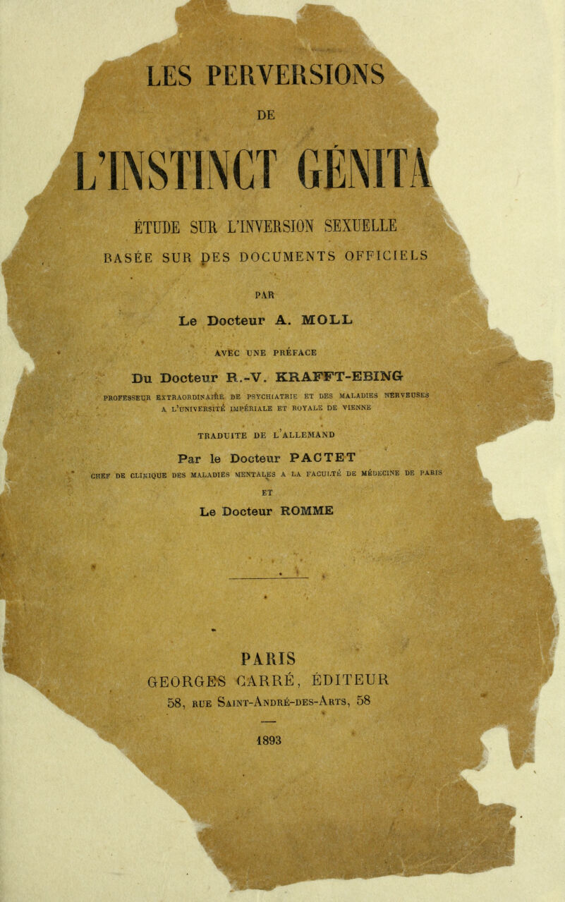 LES PERVERSIONS INSTINCT GÉNITA ÉTUDE SUR L'INVERSION SEXUELLE BASÉE SUR DES DOCUMENTS OFFICIELS PAR Le Docteur A. MOLL AVEC UNE PRÉFACE Du Docteur R.-V. KRAFFT-EBING- PROFESSEUR EXTRAORDINAIRE DE PSYCHIATRIE ET DES MALADIES NERVEUSES A L'UNIVERSITÉ IMPÉRIALE ET ROYALE DE VIENNE TRADUITE DE L ALLEMAND Par le Docteur PAC TET CHEF DE CLINIQUE DES MALADIES MENTALES A LA FACULTÉ DE MÉDECINE DE PAR ET Le Docteur ROMME PARIS GEORGES CARRÉ, ÉDITEUR 58, rue Saint-André-des-Arts, 58 1893 1