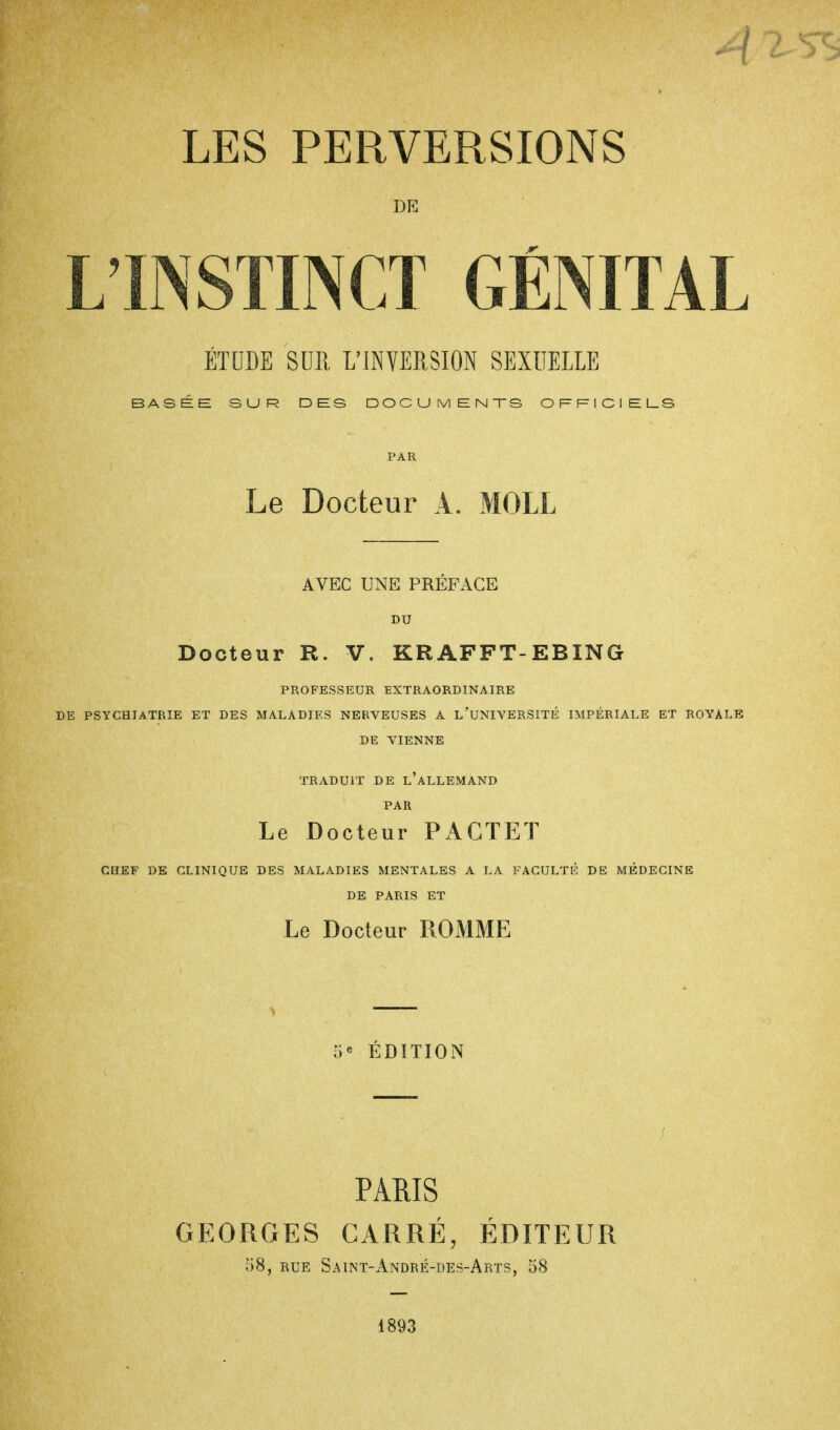 A LES PERVERSIONS DE L'INSTINCT GÉNITAL ÉTUDE SUR L'INVERSION SEXUELLE BASÉE SUR DES DOCUMENTS OFFICIELS Le Docteur A. MOLL AVEC UNE PREFACE BU Docteur R. V. KRAFFT-EBING PROFESSEUR EXTRAORDINAIRE DE PSYCHIATRIE ET DES MALADIES NERVEUSES A L'UNIVERSITÉ IMPÉRIALE ET ROYAL DE VIENNE TRADUIT DE L'ALLEMAND PAR Le Docteur PAGTET CHEF DE CLINIQUE DES MALADIES MENTALES A LA FACULTÉ DE MÉDECINE DE PARIS ET Le Docteur ROMME e EDITION PARIS GEORGES CARRÉ, ÉDITEUR 58, rue Saint-André-des-Arts, 58 1893