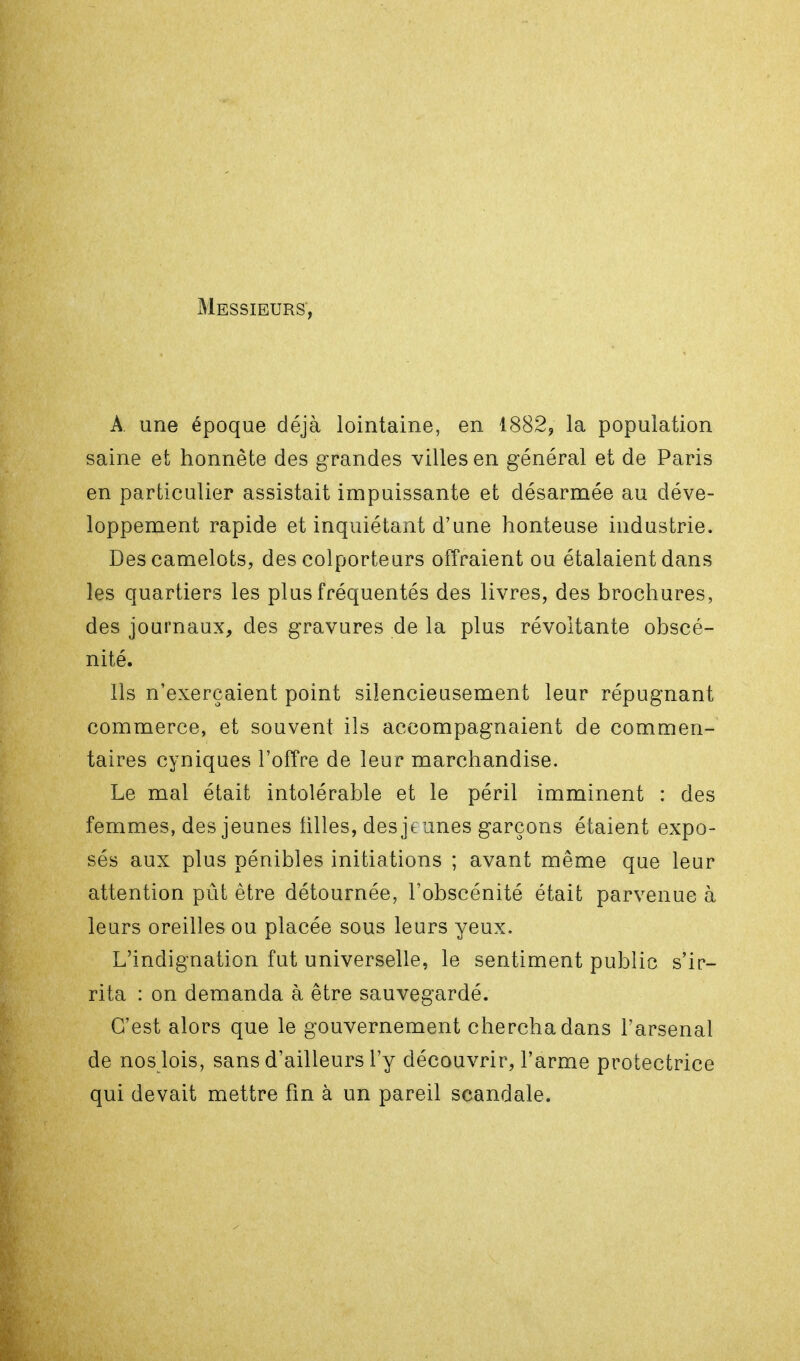 Messieurs, A une époque déjà lointaine, en 1882, la population saine et honnête des grandes villes en général et de Paris en particulier assistait impuissante et désarmée au déve- loppement rapide et inquiétant d'une honteuse industrie. Des camelots, des colporteurs offraient ou étalaient dans les quartiers les plus fréquentés des livres, des brochures, des journaux, des gravures de la plus révoltante obscé- nité. Ils n'exerçaient point silencieusement leur répugnant commerce, et souvent ils accompagnaient de commen- taires cyniques l'offre de leur marchandise. Le mal était intolérable et le péril imminent : des femmes, des jeunes tilles, des jeunes garçons étaient expo- sés aux plus pénibles initiations ; avant même que leur attention pût être détournée, l'obscénité était parvenue à leurs oreilles ou placée sous leurs yeux. L'indignation fut universelle, le sentiment public s'ir- rita : on demanda à être sauvegardé. C'est alors que le gouvernement chercha dans l'arsenal de nos lois, sans d'ailleurs l'y découvrir, l'arme protectrice qui devait mettre fin à un pareil scandale.