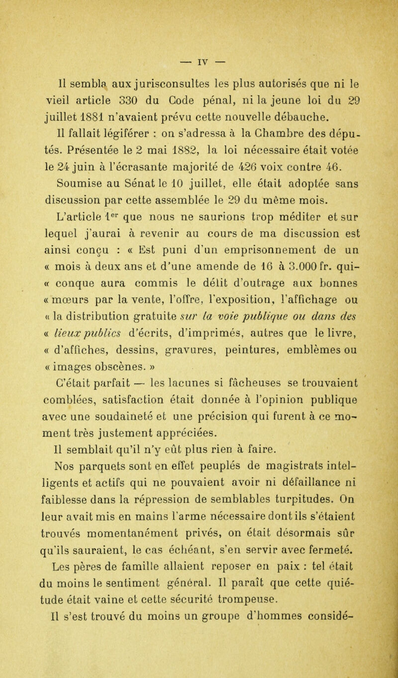 Il sembla aux jurisconsultes les plus autorisés que ni le vieil article 330 du Gode pénal, ni la jeune loi du 29 juillet 1881 n'avaient prévu cette nouvelle débauche. 11 fallait légiférer : on s'adressa à la Chambre des dépu- tés. Présentée le 2 mai 1882, la loi nécessaire était votée le 24 juin à l'écrasante majorité de 426 voix contre 46. Soumise au Sénat le 10 juillet, elle était adoptée sans discussion par cette assemblée le 29 du même mois. L'article 1er que nous ne saurions trop méditer et sur lequel j'aurai à revenir au cours de ma discussion est ainsi conçu : « Est puni d'un emprisonnement de un « mois à deux ans et d'une amende de 16 à 3.000fr. qui- « conque aura commis le délit d'outrage aux bonnes «mœurs par la vente, l'offre, l'exposition, l'affichage ou « la distribution gratuite sur la voie publique ou dans des « lieux publics d'écrits, d'imprimés, autres que le livre, « d'affiches, dessins, gravures, peintures, emblèmes ou « images obscènes. » C'était parfait — les lacunes si fâcheuses se trouvaient comblées, satisfaction était donnée à l'opinion publique avec une soudaineté et une précision qui furent à ce mo- ment très justement appréciées. Il semblait qu'il n'y eût plus rien à faire. Nos parquets sont en effet peuplés de magistrats intel- ligents et actifs qui ne pouvaient avoir ni défaillance ni faiblesse dans la répression de semblables turpitudes. On leur avait mis en mains l'arme nécessaire dont ils s'étaient trouvés momentanément privés, on était désormais sûr qu'ils sauraient, le cas échéant, s'en servir avec fermeté. Les pères de famille allaient reposer en paix : tel était du moins le sentiment général. Il paraît que cette quié- tude était vaine et cette sécurité trompeuse. Il s'est trouvé du moins un groupe d'hommes considé-