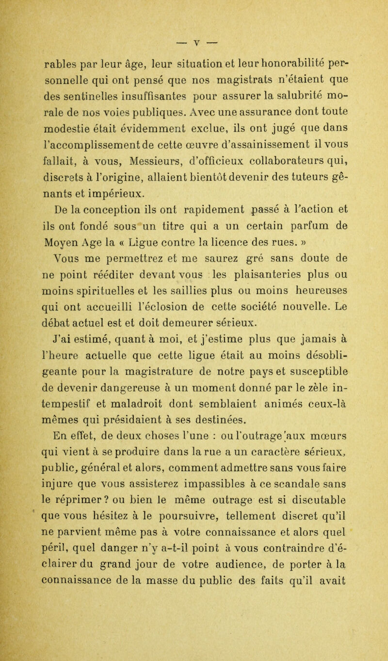 rables par leur âge, leur situation et leur honorabilité per- sonnelle qui ont pensé que nos magistrats n'étaient que des sentinelles insuffisantes pour assurer la salubrité mo- rale de nos voies publiques. Avec une assurance dont toute modestie était évidemment exclue, ils ont jugé que dans l'accomplissement de cette œuvre d'assainissement il vous fallait, à vous, Messieurs, d'officieux collaborateurs qui, discrets à l'origine, allaient bientôt devenir des tuteurs gê- nants et impérieux. De la conception ils ont rapidement passé à l'action et ils ont fondé sous un titre qui a un certain parfum de Moyen Age la « Ligue contre la licence des rues. » Vous me permettrez et me saurez gré sans doute de ne point rééditer devant vous les plaisanteries plus ou moins spirituelles et les saillies plus ou moins heureuses qui ont accueilli l'éclosion de cette société nouvelle. Le débat actuel est et doit demeurer sérieux. J'ai estimé, quant à moi, et j'estime plus que jamais à l'heure actuelle que cette ligue était au moins désobli- geante pour la magistrature de notre pays et susceptible de devenir dangereuse à un moment donné par le zèle in- tempestif et maladroit dont semblaient animés ceux-là mêmes qui présidaient à ses destinées. En effet, de deux choses l'une : ou l'outrage'aux mœurs qui vient à se produire dans la rue a un caractère sérieux, public, général et alors, comment admettre sans vous faire injure que vous assisterez impassibles à ce scandale sans le réprimer? ou bien le même outrage est si discutable que vous hésitez à le poursuivre, tellement discret qu'il ne parvient même pas à votre connaissance et alors quel péril, quel danger n'y a-t-il point à vous contraindre d'é- clairer du grand jour de votre audience, de porter à la connaissance de la masse du public des faits qu'il avait