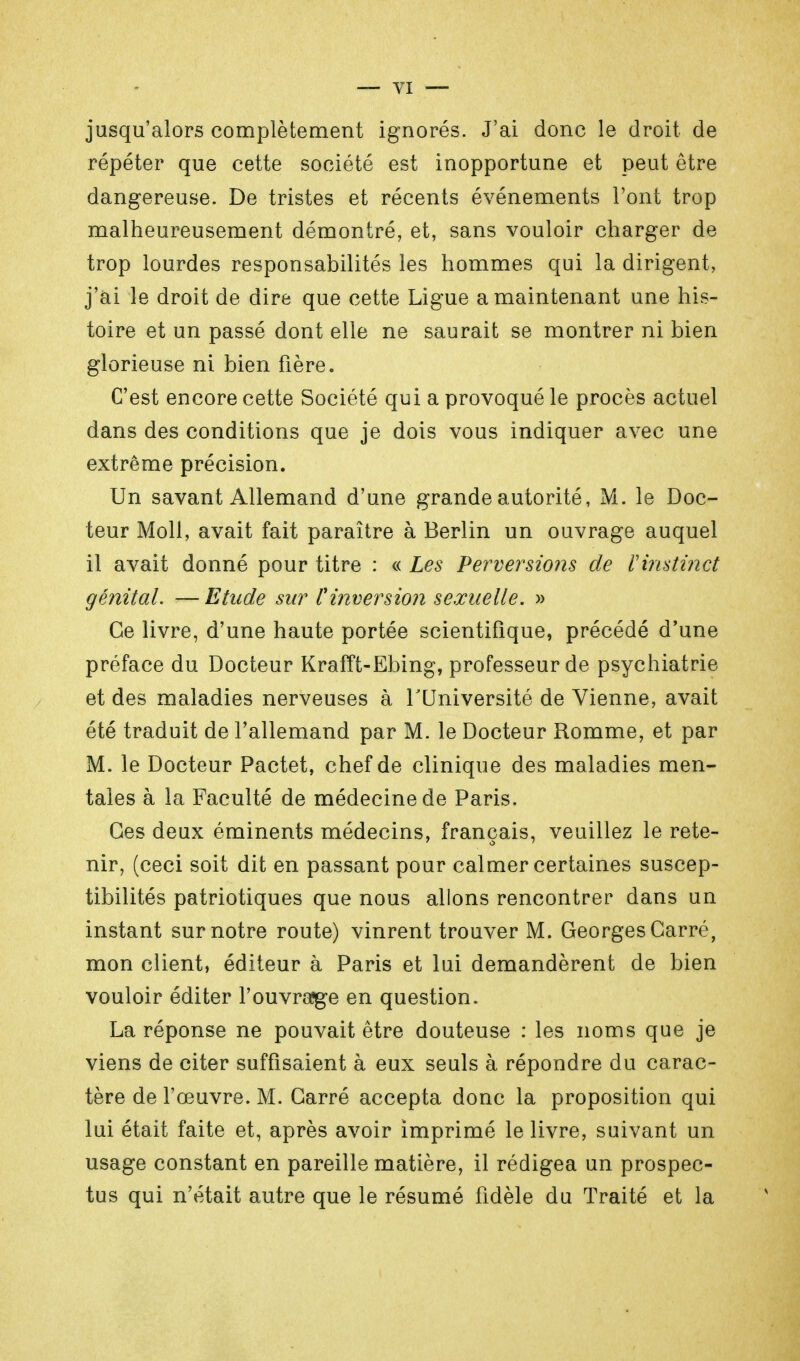 jusqu'alors complètement ignorés. J'ai donc le droit de répéter que cette société est inopportune et peut être dangereuse. De tristes et récents événements l'ont trop malheureusement démontré, et, sans vouloir charger de trop lourdes responsabilités les hommes qui la dirigent, j'ai le droit de dire que cette Ligue a maintenant une his- toire et un passé dont elle ne saurait se montrer ni bien glorieuse ni bien fière. C'est encore cette Société qui a provoqué le procès actuel dans des conditions que je dois vous indiquer avec une extrême précision. Un savant Allemand d'une grande autorité, M. le Doc- teur Moll, avait fait paraître à Berlin un ouvrage auquel il avait donné pour titre : « Les Perversions de ïinstinct génital. —Etude sur l'inversion sexuelle. » Ce livre, d'une haute portée scientifique, précédé d'une préface du Docteur Krafft-Ebing, professeur de psychiatrie et des maladies nerveuses à l'Université de Vienne, avait été traduit de l'allemand par M. le Docteur Romme, et par M. le Docteur Pactet, chef de clinique des maladies men- tales à la Faculté de médecine de Paris. Ces deux éminents médecins, français, veuillez le rete- nir, (ceci soit dit en passant pour calmer certaines suscep- tibilités patriotiques que nous allons rencontrer dans un instant sur notre route) vinrent trouver M. Georges Carré, mon client, éditeur à Paris et lui demandèrent de bien vouloir éditer l'ouvrage en question. La réponse ne pouvait être douteuse : les noms que je viens de citer suffisaient à eux seuls à répondre du carac- tère de l'œuvre. M. Carré accepta donc la proposition qui lui était faite et, après avoir imprimé le livre, suivant un usage constant en pareille matière, il rédigea un prospec- tus qui n'était autre que le résumé fidèle du Traité et la