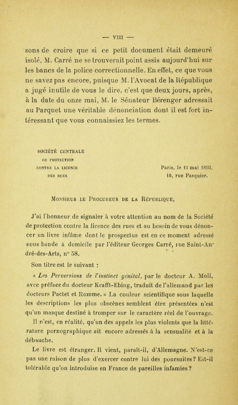 sons de croire que si ce petit document était demeuré isolé, M. Carré ne se trouverait point assis aujourd'hui sur les bancs de la police correctionnelle. En effet, ce que vous ne savez pas encore, puisque M. l'Avocat de la République a jugé inutile de vous le dire, c'est que deux jours, après, à la date du onze mai, M. le Sénateur Bérenger adressait au Parquet une véritable dénonciation dont il est fort in- téressant que vous connaissiez les termes. SOCIÉTÉ CENTRALE DE PROTECTION CONTRE LA LICENCE DES RITES Paris, le 11 mai 1893. 10, rue Pasqaier. Monsieur le Procureur de la Répurlique, J'ai l'honneur de signaler à votre attention au nom de la Société' de protection contre la licence des rues et au besoin de vous dénon- cer un livre infâme dont le prospectus est en ce moment adressé sous bande à domicile par l'éditeur Georges Carré, rue Saint-An dré-des-Arts, n° 58. Son titre est le suivant : « Les Perversions de l'instinct génital, par le docteur A. Moll, avec préface du docteur KrafTt-Ebing, traduit de l'allemand par les docteurs Pactet et Romme. » La couleur scientifique sous laquelle les descriptions les plus obscènes semblent être présentées n'est qu'un masque destiné à tromper sur le caractère réel de l'ouvrage. Il n'est, en réalité, qu'un des appels les plus violents que la litté- rature pornographique ait encore adressés à la sensualité et à la débauche. Le livre est étranger. Il vient, paraît-il, d'Allemagne. N'est-ce pas une raison de plus d'exercer contre lui des poursuites? Est-il tolérable qu'on introduise en France de pareilles infamies?