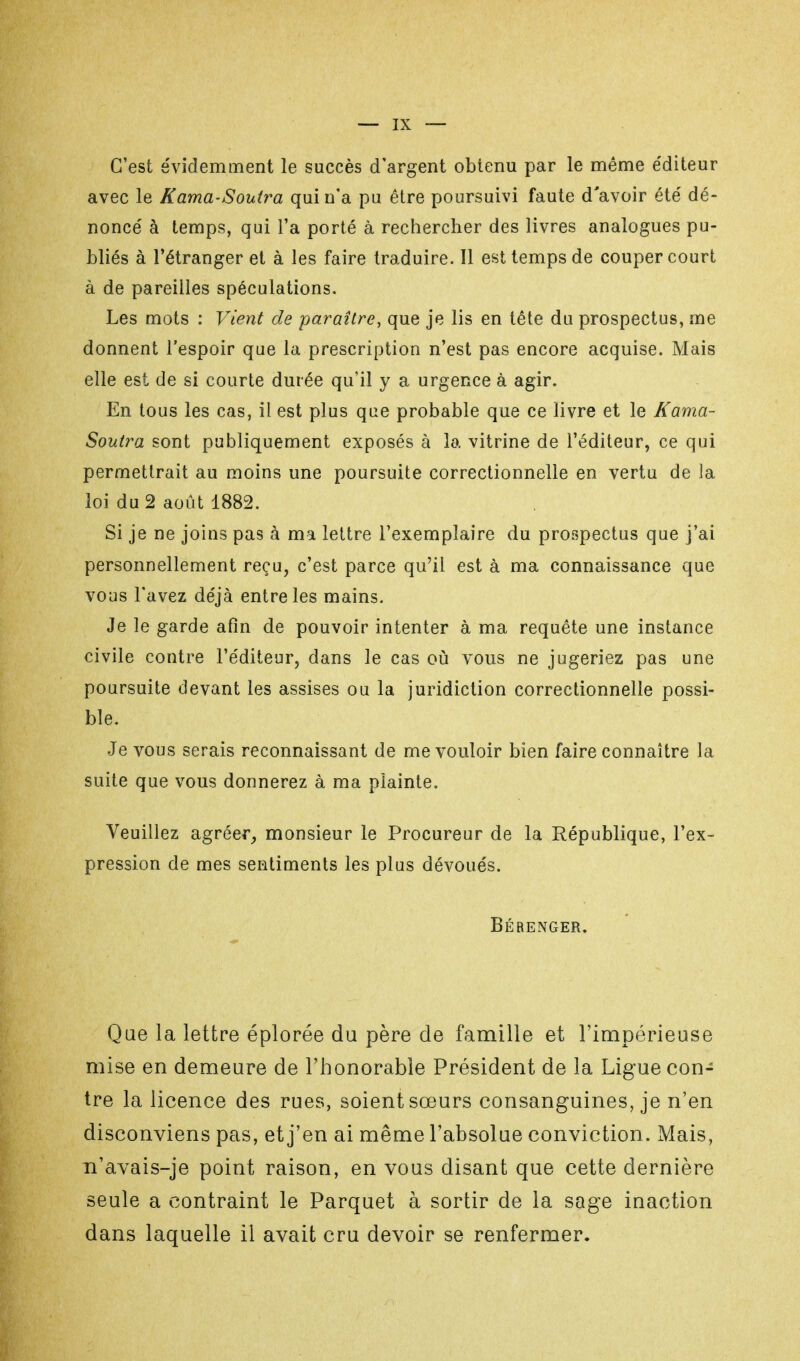 C'est évidemment le succès d'argent obtenu par le même éditeur avec le Kama-Soutra qui n'a pu être poursuivi faute d'avoir été' dé- noncé à temps, qui l'a porté à rechercher des livres analogues pu- bliés à l'étranger et à les faire traduire. Il est temps de couper court à de pareilles spéculations. Les mots : Vient de paraître, que je lis en tête du prospectus, me donnent l'espoir que la prescription n'est pas encore acquise. Mais elle est de si courte durée qu'il y a urgence à agir. En tous les cas, il est plus que probable que ce livre et le Kama- Soutra sont publiquement exposés à la vitrine de l'éditeur, ce qui permettrait au moins une poursuite correctionnelle en vertu de la loi du 2 août 1882. Si je ne joins pas à ma lettre l'exemplaire du prospectus que j'ai personnellement reçu, c'est parce qu'il est à ma connaissance que vous l'avez déjà entre les mains. Je le garde afin de pouvoir intenter à ma requête une instance civile contre l'éditeur, dans le cas où vous ne jugeriez pas une poursuite devant les assises ou la juridiction correctionnelle possi- ble. Je vous serais reconnaissant de me vouloir bien faire connaître la suite que vous donnerez à ma plainte. Veuillez agréer, monsieur le Procureur de la République, l'ex- pression de mes sentiments les plus dévoués. Bérenger. Que la lettre éplorée du père de famille et l'impérieuse mise en demeure de l'honorable Président de la Ligue con- tre la licence des rues, soient sœurs consanguines, je n'en disconviens pas, et j'en ai même l'absolue conviction. Mais, n'avais-je point raison, en vous disant que cette dernière seule a contraint le Parquet à sortir de la sage inaction dans laquelle il avait cru devoir se renfermer.