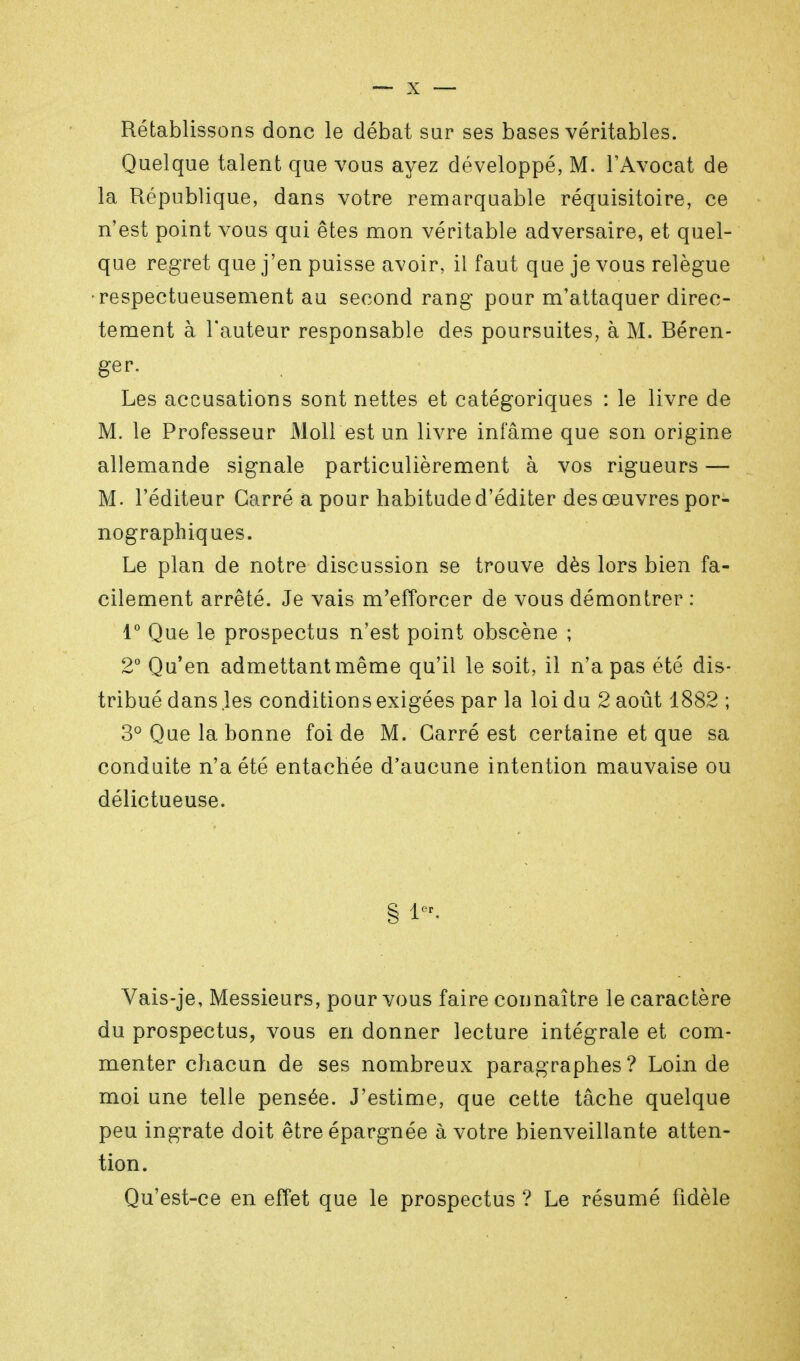 Rétablissons donc le débat sur ses bases véritables. Quelque talent que vous ayez développé, M. l'Avocat de la République, dans votre remarquable réquisitoire, ce n'est point vous qui êtes mon véritable adversaire, et quel- que regret que j'en puisse avoir, il faut que je vous relègue respectueusement au second rang pour m'attaquer direc- tement à l'auteur responsable des poursuites, à M. Beren- gar. Les accusations sont nettes et catégoriques : le livre de M. le Professeur Moll est un livre infâme que son origine allemande signale particulièrement à vos rigueurs — M. l'éditeur Carré a pour habitude d'éditer des œuvres por- nographiques. Le plan de notre discussion se trouve dès lors bien fa- cilement arrêté. Je vais m'efforcer de vous démontrer : 1° Que le prospectus n'est point obscène ; 2° Qu'en admettant même qu'il le soit, il n'a pas été dis- tribué dans les conditions exigées par la loi du 2 août 1882 ; 3° Que la bonne foi de M. Carré est certaine et que sa conduite n'a été entachée d'aucune intention mauvaise ou délictueuse. Vais-je, Messieurs, pour vous faire connaître le caractère du prospectus, vous en donner lecture intégrale et com- menter chacun de ses nombreux paragraphes? Loin de moi une telle pensée. J'estime, que cette tâche quelque peu ingrate doit être épargnée à votre bienveillante atten- tion. Qu'est-ce en effet que le prospectus ? Le résumé fidèle