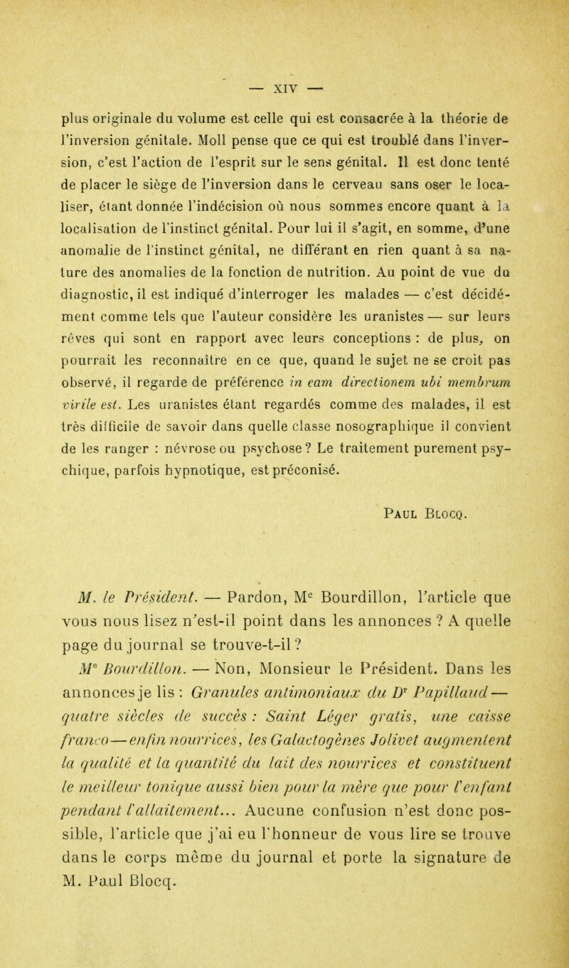 plus originale du volume est celle qui est consacrée à la the'orie de l'inversion génitale. Moll pense que ce qui est troublé dans l'inver- sion, c'est l'action de l'esprit sur le sens génital. Il est donc tenté de placer le siège de l'inversion dans le cerveau sans oser le loca- liser, étant donnée l'indécision où nous sommes encore quant à la localisation de l'instinct génital. Pour lai il s'agit, en somme, d'une anomalie de l'instinct génital, ne différant en rien quant à sa na- ture des anomalies de la fonction de nutrition. Au point de vue du diagnostic, il est indiqué d'interroger les malades — c'est décidé- ment comme tels que l'auteur considère les uranistes— sur leurs rêves qui sont en rapport avec leurs conceptions : de plus, on pourrait les reconnaître en ce que, quand le sujet ne se croit pas observé, il regarde de préférence in eam directionem ubi membrum virile est. Les uranistes étant regardés comme des malades, il est très difficile de savoir dans quelle classe nosographique il convient de les ranger : névrose ou psychose? Le traitement purement psy- chique, parfois hypnotique, est préconisé. Paul Blocq. M. le Président. — Pardon, Me Bourdillon, l'article que vous nous lisez n'est-il point dans les annonces ? A quelle page du journal se trouve-t-il ? M Bourdillon. — Non, Monsieur le Président. Dans les annonces je lis : Granules antimoniaux du DT Papillaud— quatre siècles de succès : Samt Léger gratis, une caisse franco—enfin nourrices, les Galactogènes Jolivet augmentent la qualité et la quantité du lait des nourrices et constituent le meilleur tonique aussi bien pour la mère que pour l'enfant pendant £ allaitement... Aucune confusion n'est donc pos- sible, l'article que j'ai eu l'honneur de vous lire se trouve dans le corps même du journal et porte la signature de M. Paul Blocq.