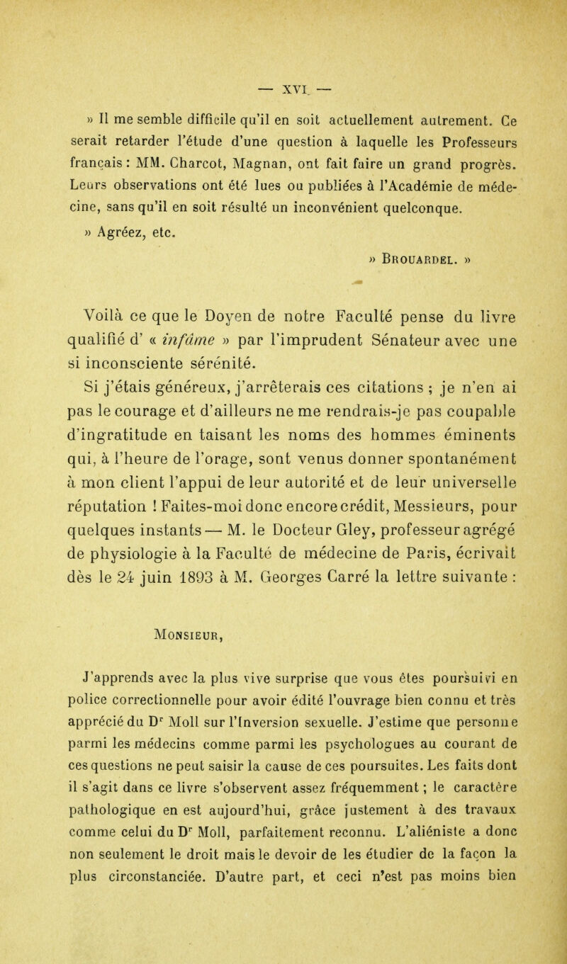 » Il me semble difficile qu'il en soit actuellement autrement. Ce serait retarder l'étude d'une question à laquelle les Professeurs français: MM. Charcot, Magnan, ont fait faire un grand progrès. Leurs observations ont été lues ou publie'es à l'Académie de méde- cine, sans qu'il en soit résulté un inconvénient quelconque. » Agréez, etc. » Brouardel. » Voilà ce que le Doyen de notre Faculté pense du livre qualifié d'« infâme » par l'imprudent Sénateur avec une si inconsciente sérénité. Si j'étais généreux, j'arrêterais ces citations ; je n'en ai pas le courage et d'ailleurs ne me rendrais-je pas coupable d'ingratitude en taisant les noms des hommes éminents qui, à l'heure de l'orage, sont venus donner spontanément à mon client l'appui de leur autorité et de leur universelle réputation ! Faites-moi donc encore crédit, Messieurs, pour quelques instants— M. le Docteur Gley, professeur agrégé de physiologie à la Faculté de médecine de Paris, écrivait dès le 24 juin 1893 à M. Georges Carré la lettre suivante : Monsieur, J'apprends avec la plus vive surprise que vous êtes poursuivi en police correctionnelle pour avoir édité l'ouvrage bien connu et très apprécié du Dr Moll sur l'Inversion sexuelle. J'estime que personne parmi les médecins comme parmi les psychologues au courant de ces questions ne peut saisir la cause de ces poursuites. Les faits dont il s'agit dans ce livre s'observent assez fréquemment ; le caractère pathologique en est aujourd'hui, grâce justement à des travaux comme celui du Dr Moll, parfaitement reconnu. L'aliéniste a donc non seulement le droit mais le devoir de les étudier de la façon la plus circonstanciée. D'autre part, et ceci n'est pas moins bien