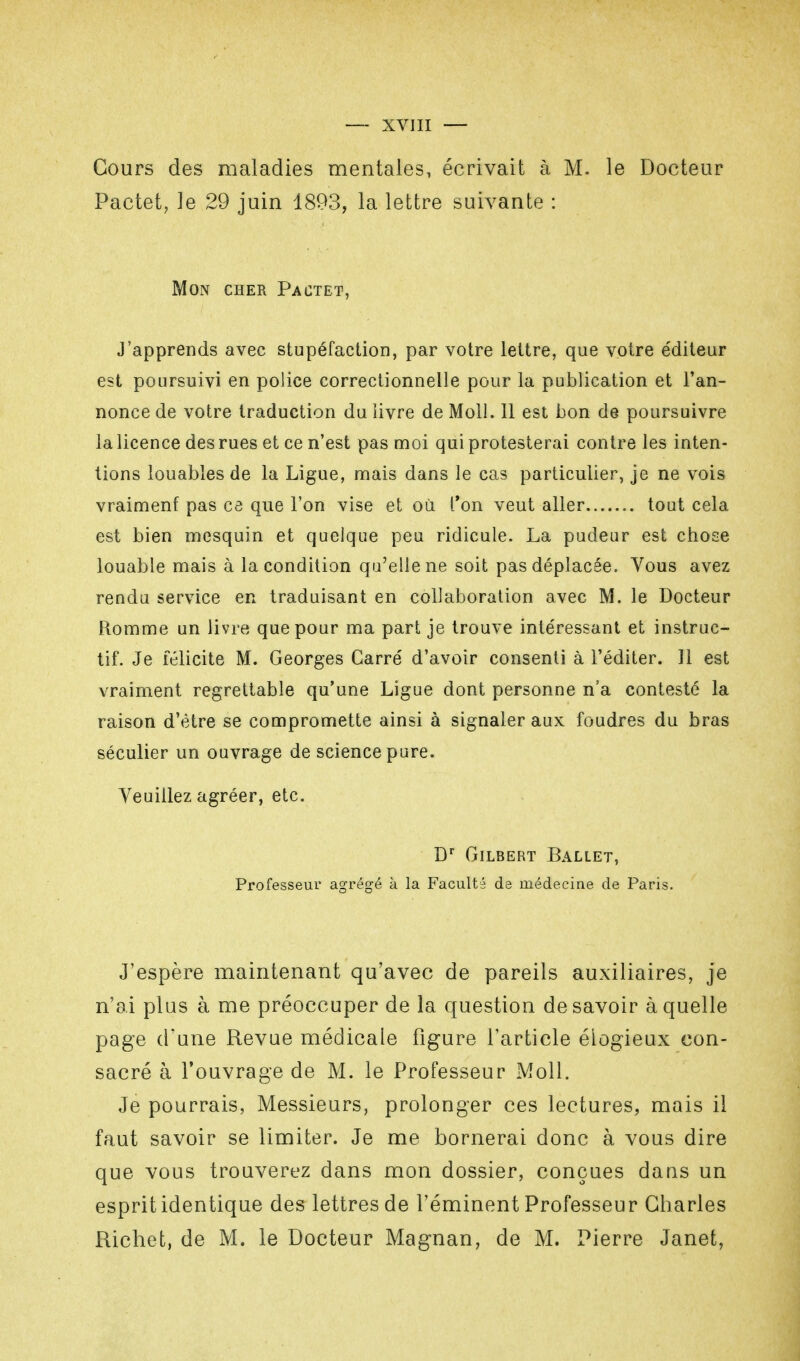 Cours des maladies mentales, écrivait à M. le Docteur Pactet, le 29 juin 1893, la lettre suivante : Mon cher Pactet, J'apprends avec stupéfaction, par votre lettre, que votre e'diteur est poursuivi en police correctionnelle pour la publication et l'an- nonce de votre traduction du livre de Moll. 11 est bon de poursuivre la licence des rues et ce n'est pas moi qui protesterai contre les inten- tions louables de la Ligue, mais dans le cas particulier, je ne vois vraiment pas ce que l'on vise et où l'on veut aller tout cela est bien mesquin et quelque peu ridicule. La pudeur est chose louable mais à la condition qu'elle ne soit pas déplacée. Vous avez rendu service en traduisant en collaboration avec M. le Docteur Romme un livre que pour ma part je trouve intéressant et instruc- tif. Je félicite M. Georges Carré d'avoir consenti à l'éditer. Jl est vraiment regrettable qu'une Ligue dont personne n'a contesté la raison d'être se compromette ainsi à signaler aux foudres du bras séculier un ouvrage de science pure. Veuillez agréer, etc. Dr Gilbert Ballet, Professeur agrégé à la Faculté de médecine de Paris. J'espère maintenant qu'avec de pareils auxiliaires, je n'ai plus à me préoccuper de la question desavoir à quelle page d'une Revue médicale figure l'article élogieux con- sacré à l'ouvrage de M. le Professeur Moll. Je pourrais, Messieurs, prolonger ces lectures, mais il faut savoir se limiter. Je me bornerai donc à vous dire que vous trouverez dans mon dossier, conçues daus un esprit identique des lettres de l'éminent Professeur Charles Richet, de M. le Docteur Magnan, de M. Pierre Janet,