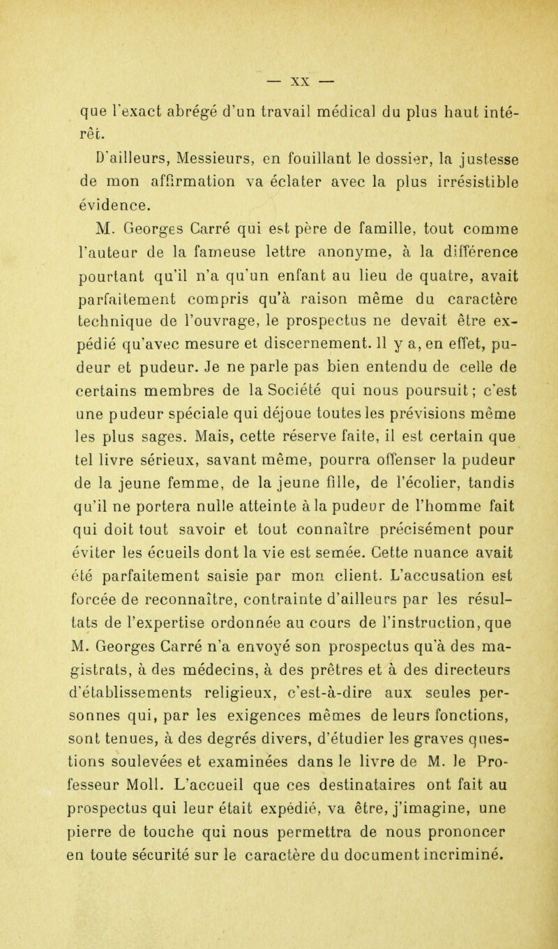 que l'exact abrégé d'un travail médical du plus haut inté- rêt. D'ailleurs, Messieurs, en fouillant le dossier, la justesse de mon affirmation va éclater avec la plus irrésistible évidence. M. Georges Carré qui est père de famille, tout comme l'auteur de la fameuse lettre anonyme, à la différence pourtant qu'il n'a qu'un enfant au lieu de quatre, avait parfaitement compris qu'à raison même du caractère technique de l'ouvrage, le prospectus ne devait être ex- pédié qu'avec mesure et discernement. 11 y a, en effet, pu- deur et pudeur. Je ne parle pas bien entendu de celle de certains membres de la Société qui nous poursuit; c'est une pudeur spéciale qui déjoue toutes les prévisions même les plus sages. Mais, cette réserve faite, il est certain que tel livre sérieux, savant même, pourra offenser la pudeur de la jeune femme, de la jeune fille, de l'écolier, tandis qu'il ne portera nulle atteinte à la pudeur de l'homme fait qui doit tout savoir et tout connaître précisément pour éviter les écueils dont la vie est semée. Cette nuance avait été parfaitement saisie par mon client. L'accusation est forcée de reconnaître, contrainte d'ailleurs par les résul- tats de l'expertise ordonnée au cours de l'instruction, que M. Georges Carré n'a envoyé son prospectus qu'à des ma- gistrats, à des médecins, à des prêtres et à des directeurs d'établissements religieux, c'est-à-dire aux seules per- sonnes qui, par les exigences mêmes de leurs fonctions, sont tenues, à des degrés divers, d'étudier les graves ques- tions soulevées et examinées dans le livre de M. Je Pro- fesseur Moll. L'accueil que ces destinataires ont fait au prospectus qui leur était expédié, va être, j'imagine, une pierre de touche qui nous permettra de nous prononcer en toute sécurité sur le caractère du document incriminé.