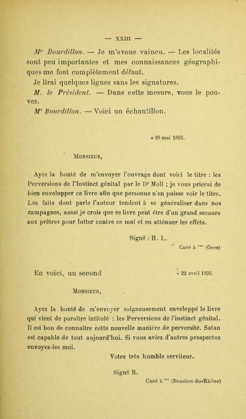 Me Bourdillon. — Je m'avoue vaincu. — Les localités sont peu importantes et mes connaissances géographi- ques me font complètement défaut. Je lirai quelques lignes sans les signatures. M. le Président. — Dans cette mesure, vous le pou- vez. Me Bourdillon. — Voici un échantillon. « 26 mai 1893. Monsieur, Ayez la bonté de m'envoyer l'ouvrage dont voici le titre : les Perversions de l'Instinct génital par le l)r Moll ; je vous prierai de bien envelopper ce livre afin que personne n'en puisse voir le titre. Les faits dont parle l'auteur tendent à se généraliser dans nos campagnes, aussi je crois que ce livre peut être d'un grand secours aux prêtres pour lutter contre ce mal et en atténuer les effets. Signé : H. L. Curé à *** (Gers) En voici, un second « 22 avril 1893. Monsieur, Ayez la bonté de m'envcyer soigneusement enveloppé le livre qui vient de paraître intitulé : les Perversions de l'instinct génital. Il est bon de connaître cette nouvelle manière de perversité. Satan est capable de tout aujourd'hui. Si vous aviez d'autres prospectus envoyez-les moi. Yotre très humble serviteur. Signé R. Curé à *** (Bouches-du-Rhône)