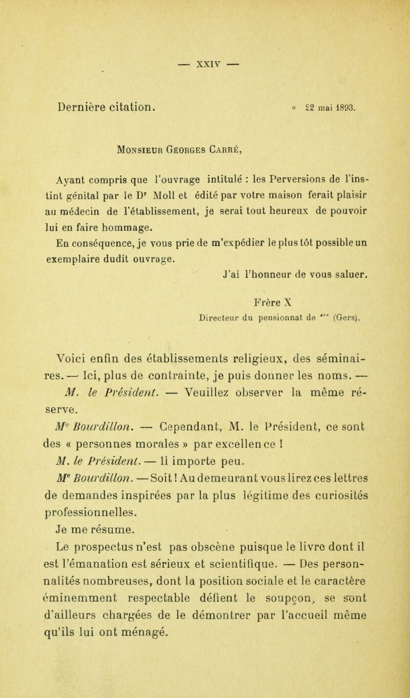 Dernière citation. « 22 mai 1893. Monsieur Georges Carré, Ayant compris que l'ouvrage intitulé : les Perversions de l'ins- tint génital par le Dr Moll et édité par votre maison ferait plaisir au médecin de l'établissement, je serai tout heureux de pouvoir lui en faire hommage. En conséquence, je vous prie de m'expédier le plus tôt possible un exemplaire dudit ouvrage. J'ai l'honneur de vous saluer. Frère X Directeur du pensionnat de *** (Gers). Voici enfin des établissements religieux, des séminai- res. — Ici, plus de contrainte, je puis donner les noms. — M. le Président. — Veuillez observer la même ré- serve. MQ Bourdillon. — Cependant, M. le Président, ce sont des « personnes morales » par excellen ce ! M. le Président. — 11 importe peu. Me Bourdillon. — Soit ! Au demeurant vous lirez ces lettres de demandes inspirées par la plus légitime des curiosités professionnelles. Je me résume. Le prospectus n'est pas obscène puisque le livre dont il est l'émanation est sérieux et scientifique. — Des person- nalités nombreuses, dont la position sociale et le caractère éminemment respectable défient le soupçon, se sont d'ailleurs chargées de le démontrer par l'accueil même qu'ils lui ont ménagé.