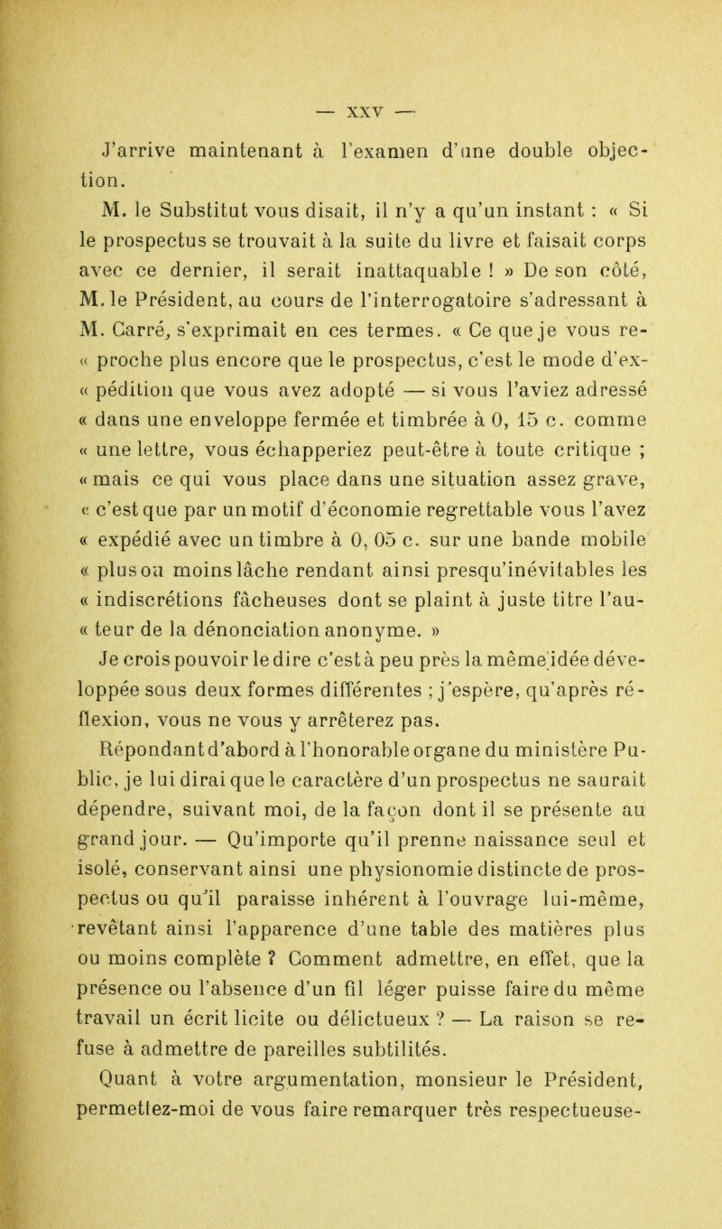 J'arrive maintenant à l'examen d'une double objec- tion. M. le Substitut vous disait, il n'y a qu'un instant : « Si le prospectus se trouvait à la suite du livre et faisait corps avec ce dernier, il serait inattaquable ! » De son côté, M. le Président, au cours de l'interrogatoire s'adressant à M. Carré, s'exprimait en ces termes. « Ce que je vous re- « proche plus encore que le prospectus, c'est le mode d'ex- « pédition que vous avez adopté — si vous l'aviez adressé « dans une enveloppe fermée et timbrée à 0, 15 c. comme « une lettre, vous échapperiez peut-être à toute critique ; « mais ce qui vous place dans une situation assez grave, c c'est que par un motif d'économie regrettable vous l'avez « expédié avec un timbre à 0, 05 c. sur une bande mobile « plus ou moins lâche rendant ainsi presqu'inévitables les « indiscrétions fâcheuses dont se plaint à juste titre l'au- « teur de la dénonciation anonyme. » Je crois pouvoir le dire c'est à peu près la même^idée déve- loppée sous deux formes différentes ; j'espère, qu'après ré- flexion, vous ne vous y arrêterez pas. Répondant d'abord à l'honorable organe du ministère Pu- blic, je lui dirai que le caractère d'un prospectus ne saurait dépendre, suivant moi, de la façon dont il se présente au grand jour. — Qu'importe qu'il prenne naissance seul et isolé, conservant ainsi une physionomie distincte de pros- pectus ou qu'il paraisse inhérent à l'ouvrage lui-même, •revêtant ainsi l'apparence d'une table des matières plus ou moins complète ? Comment admettre, en effet, que la présence ou l'absence d'un fil léger puisse faire du même travail un écrit licite ou délictueux ? — La raison se re- fuse à admettre de pareilles subtilités. Quant à votre argumentation, monsieur le Président, permettez-moi de vous faire remarquer très respectueuse-