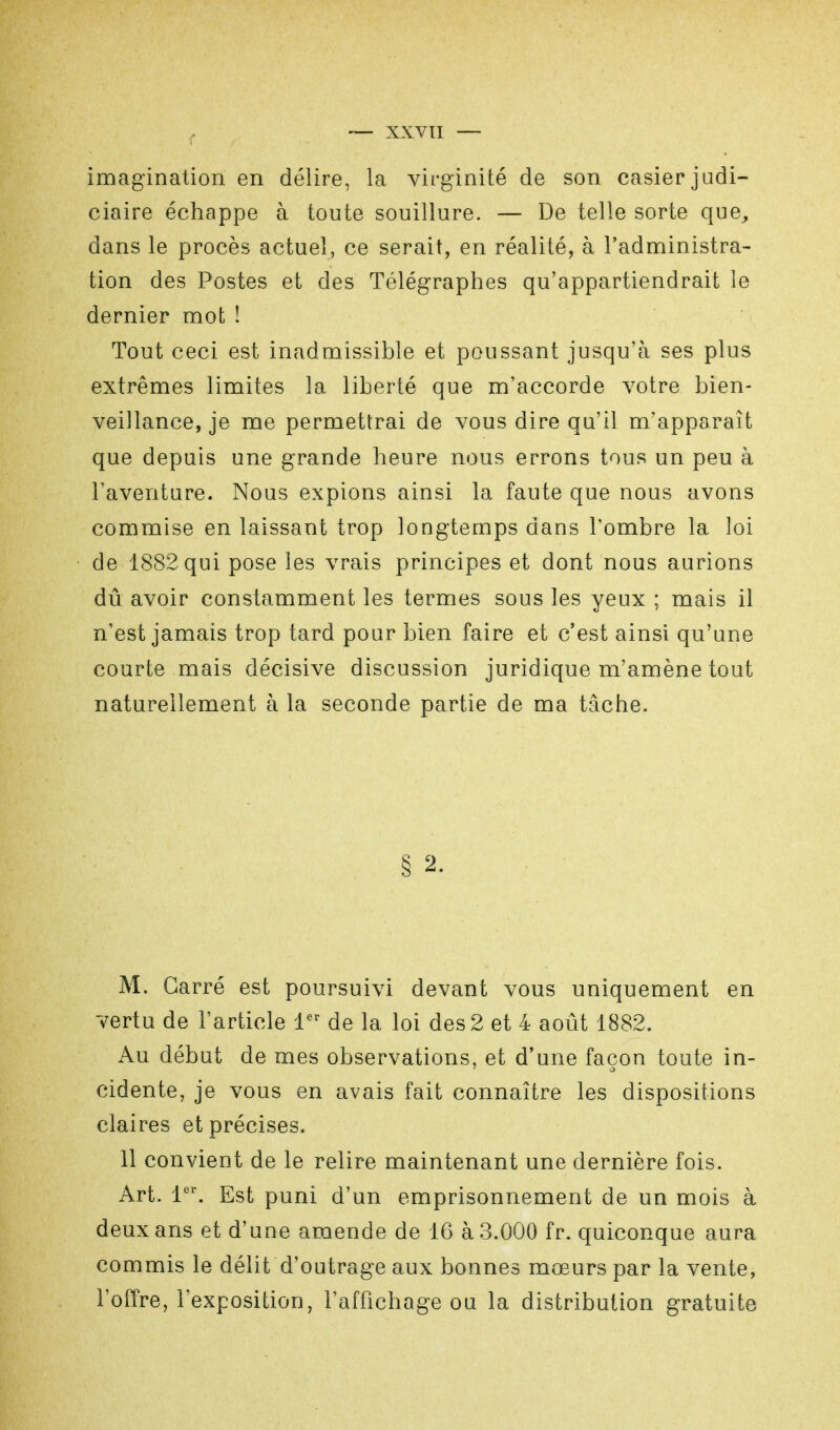 imagination en délire, la virginité de son casier judi- ciaire échappe à toute souillure. — De telle sorte que, dans le procès actuel, ce serait, en réalité, à l'administra- tion des Postes et des Télégraphes qu'appartiendrait le dernier mot ! Tout ceci est inadmissible et poussant jusqu'à ses plus extrêmes limites la liberté que m'accorde votre bien- veillance, je me permettrai de vous dire qu'il m'apparaît que depuis une grande heure nous errons tous un peu à l'aventure. Nous expions ainsi la faute que nous avons commise en laissant trop longtemps dans l'ombre la loi de 1882 qui pose les vrais principes et dont nous aurions dû avoir constamment les termes sous les yeux ; mais il n'est jamais trop tard pour bien faire et c'est ainsi qu'une courte mais décisive discussion juridique m'amène tout naturellement à la seconde partie de ma tâche. § 2. M. Carré est poursuivi devant vous uniquement en vertu de l'article 1er de la loi des 2 et 4 août 1882. Au début de mes observations, et d'une façon toute in- cidente, je vous en avais fait connaître les dispositions claires et précises. 11 convient de le relire maintenant une dernière fois. Art. 1er. Est puni d'un emprisonnement de un mois à deux ans et d'une amende de 16 à 3.000 fr. quiconque aura commis le délit d'outrage aux bonnes mœurs par la vente, l'offre, l'exposition, l'affichage ou la distribution gratuite