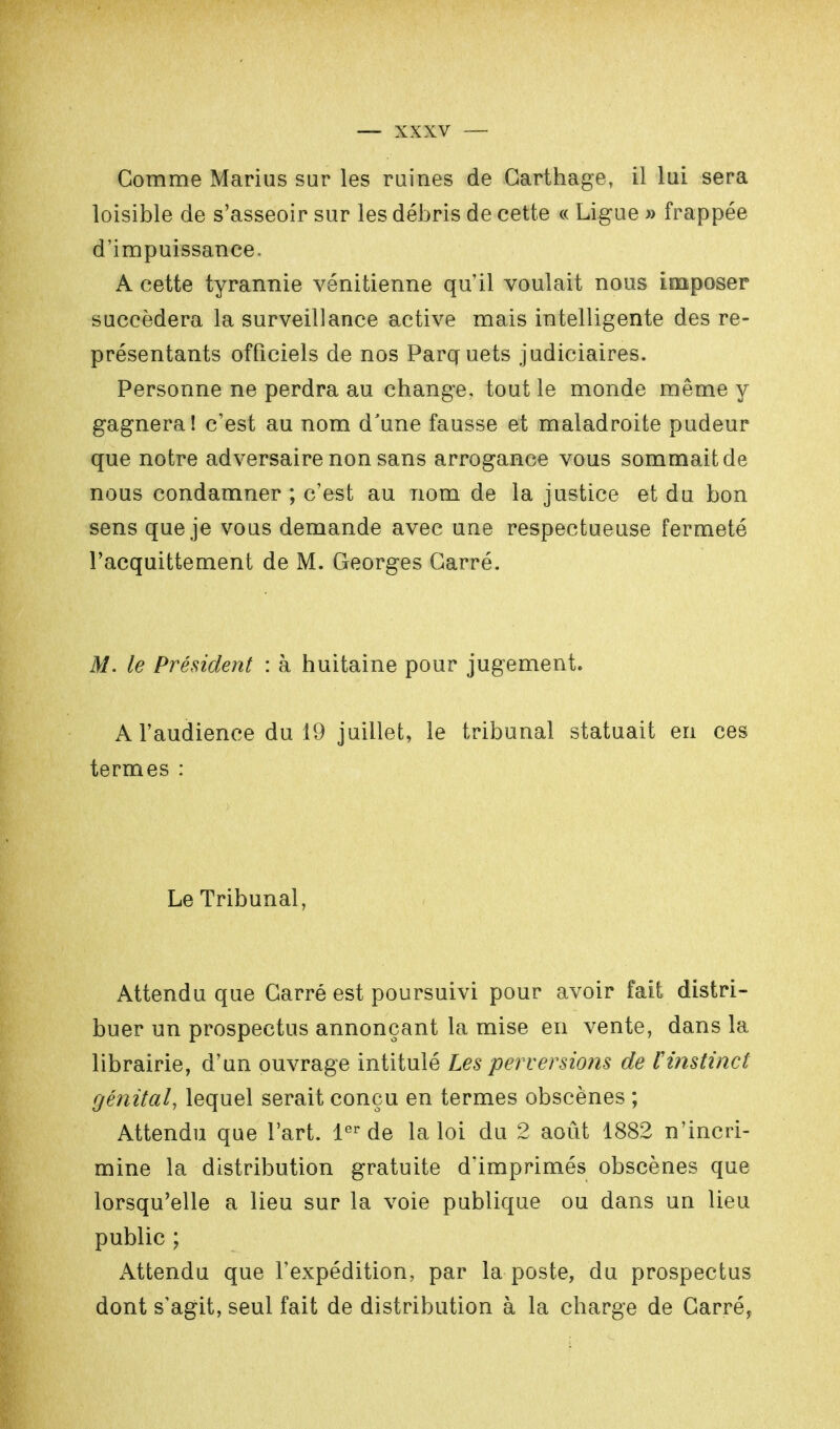 Comme Marius sur les ruines de Carthage, il lui sera loisible de s'asseoir sur les débris de cette « Ligue » frappée d'impuissance. A cette tyrannie vénitienne qu'il voulait nous imposer succédera la surveillance active mais intelligente des re- présentants officiels de nos Parquets judiciaires. Personne ne perdra au change, tout le monde même y gagnera! c'est au nom d'une fausse et maladroite pudeur que notre adversaire non sans arrogance vous sommait de nous condamner ; c'est au nom de la justice et du bon sens que je vous demande avec une respectueuse fermeté l'acquittement de M. Georges Carré. M. le Président : à huitaine pour jugement. A l'audience du 19 juillet, le tribunal statuait en ces termes : Le Tribunal, Attendu que Carré est poursuivi pour avoir fait distri- buer un prospectus annonçant la mise en vente, dans la librairie, d'un ouvrage intitulé Les perversions de rinstinct génital, lequel serait conçu en termes obscènes ; Attendu que l'art. 1er de la loi du 2 août 1882 n'incri- mine la distribution gratuite d'imprimés obscènes que lorsqu'elle a lieu sur la voie publique ou dans un lieu public ; Attendu que l'expédition, par la poste, du prospectus dont s'agit, seul fait de distribution à la charge de Carré,