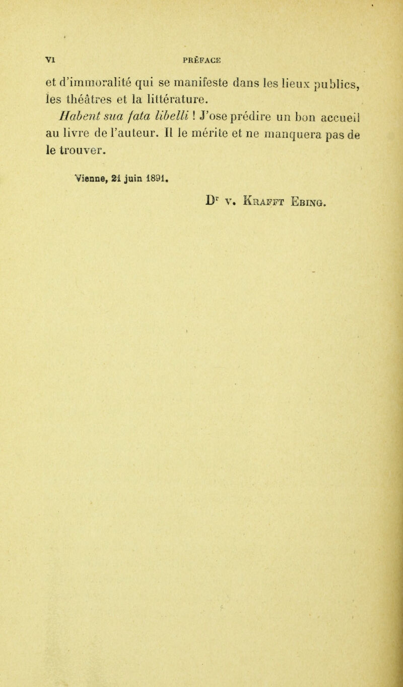 et d'immoralité qui se manifeste dans les lieux publics, les théâtres et la littérature. Habent sua fata libelli ! J'ose prédire un bon accueil au livre de l'auteur. Il le mérite et ne manquera pas de le trouver. Vienne, 2i juin 1891. Dr v. Krafft Ebing.