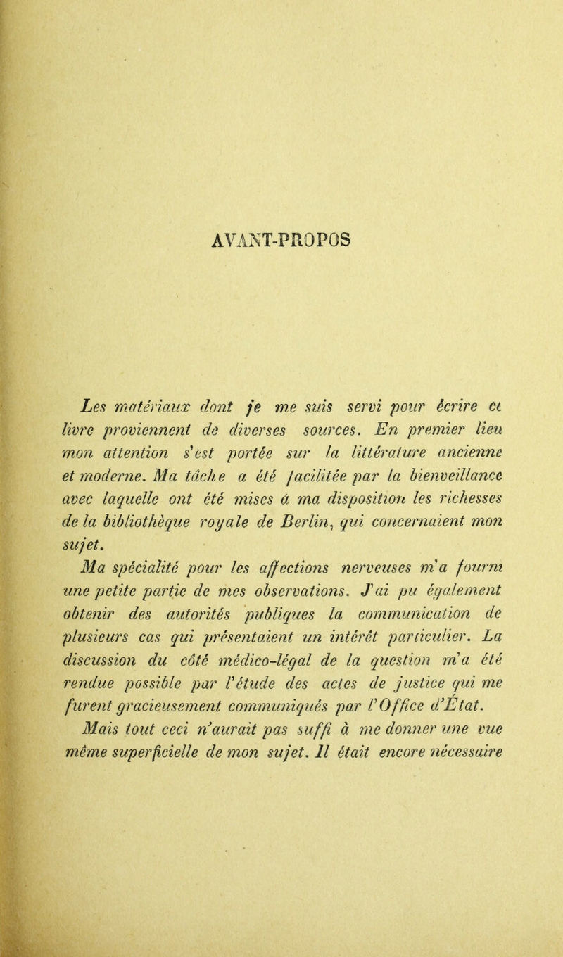 AVANT-PROPOS Les matériaux dont je me suis servi pour écrire a livre proviennent de diverses sources. En premier lieu mon attention s'est portée sur la littérature ancienne et moderne. Ma tâche a été facilitée par la bienveillance avec laquelle ont été mises à ma disposition les richesses de la bibliothèque royale de Berlin, qui concernaient mon sujet. Ma spécialité pour les affections nerveuses ma fourni une petite partie de mes observations. Jai pu également obtenir des autorités publiques la communication de plusieurs cas qui présentaient un intérêt particulier. La discussion du côté médico-légal de la question m'a été rendue possible par f étude des actes de justice qui me furent gracieusement communiqués par l'Office d'Etat. Mais tout ceci n'aurait pas suffi à me donner une vue même superficielle de mon sujet. Il était encore nécessaire