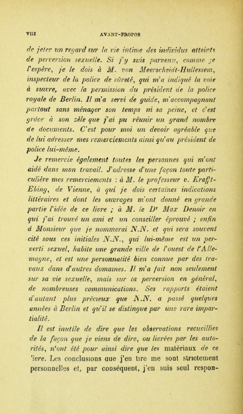 de jeter un regard sur la vie intime des individus atteints de perversion sexuelle. Si j'y suis parvenu, comme je P espère, je le dois à M. von Meerschsidt-Hullessem, inspecteur de la police de sûreté, qui nia indiqué la voie à suivre, avec la permission du président de la police royale de Berlin. Il nia servi de guide, m accompagnant partout sans ménager son temps ni sa peine, et c'est grâce à son zèle que j'ai pu réunir un grand nombre de documents. C'est pour moi un devoir agréable que de lui adresser mes remerciements ainsi qu'au président de police lui-même. Je remercie également toutes les personnes qui m'ont aidé dans mon travail. J'adresse d'une façon toute parti- culière mes remerciements : à M. le professeur v. Krafjt- Ebing, de Vienne, à qui je dois certaines indications littéraires et dont les ouvrages mont donné en grande partie l'idée de ce livre ; à M. le DT Max Denoir en qui fax trouvé un ami et un conseiller éprouvé ; enfin à Monsieur que je nommerai N.N. et qui sera souvent cité sous ces initiales N.N., qui lui-même est un per- verti sexuel, habite une grande ville de l'ouest de ?'Alle- magne, et est une personnalité bien connue par des tra- vaux dans d'autres domaines. Il m'a fait non seulement sur sa vie sexuelle, mais sur La perversion en général, de nombreuses communications. Ses rapports étaient d'autant plus précieux que JS.N. a passé quelques années à Berlin et qu'il se distingue par une rare impar- tialité. Il est inutile de dire que les observations recueillies de la façon que je viens de dire, ou livrées par les auto- rités, ?i'ont été pour ainsi dire que les matériaux de ce 'ivre. Les conclusions que j'en tire me sont strictement personnelles et, par conséquent, j'en suis seul respon-