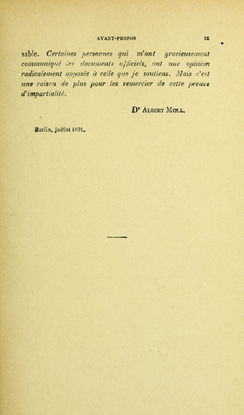 sable. Certaines personnes qui m'ont gracieusement communiqué les documents officiels, ont une opinion radicalement opposée à celle que je soutiens. Mais c'est une raiso?i de plus pour les remercier de cette //reuve d'impartialité. D* Albert Moll. Ôôrîin, juillet ^831.