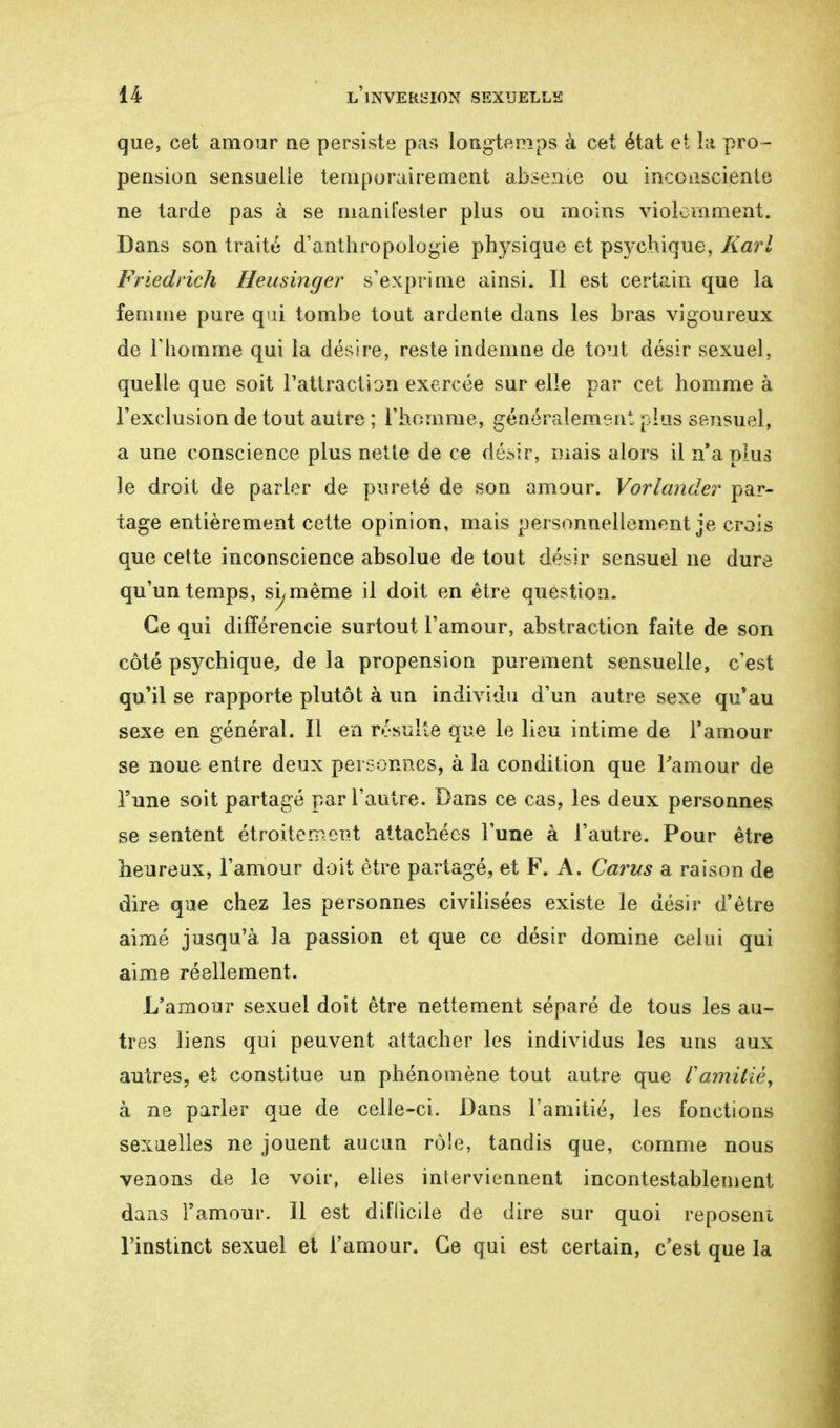 que, cet amour ne persiste pas longtemps à cet état et la pro- pension sensuelle temporairement absente ou inconsciente ne tarde pas à se manifester plus ou moins violemment. Dans son traité d'anthropologie physique et psychique, Karl Friedrich Heusinger s'exprime ainsi. Il est certain que la femme pure qui tombe tout ardente dans les bras vigoureux de l'homme qui la désire, reste indemne de tout désir sexuel, quelle que soit l'attraction exercée sur elle par cet homme à l'exclusion de tout autre ; l'homme, généralement plus sensuel, a une conscience plus nette de ce désir, mais alors il n'a plus le droit de parler de pureté de son amour. Vorlander par- tage entièrement cette opinion, mais personnellement je crois que cette inconscience absolue de tout désir sensuel ne dure qu'un temps, si, même il doit en être question. Ce qui différencie surtout l'amour, abstraction faite de son côté psychique, de la propension purement sensuelle, c'est qu'il se rapporte plutôt à un individu d'un autre sexe qu'au sexe en général. Il en résulte que le lieu intime de l'amour se noue entre deux personnes, à la condition que l'amour de l'une soit partagé par l'autre. Dans ce cas, les deux personnes se sentent étroite meut attachées l'une à l'autre. Pour être heureux, l'amour doit être partagé, et F. A. Carus a raison de dire que chez les personnes civilisées existe le désir d'être aimé jusqu'à la passion et que ce désir domine celui qui aime réellement. L'amour sexuel doit être nettement séparé de tous les au- tres liens qui peuvent attacher les individus les uns aux autres, et constitue un phénomène tout autre que Vamitié, à ne parler que de celle-ci. Dans l'amitié, les fonctions sexuelles ne jouent aucun rôle, tandis que, comme nous venons de le voir, elles interviennent incontestablement dans l'amour. Il est difficile de dire sur quoi reposent l'instinct sexuel et l'amour. Ce qui est certain, c'est que la