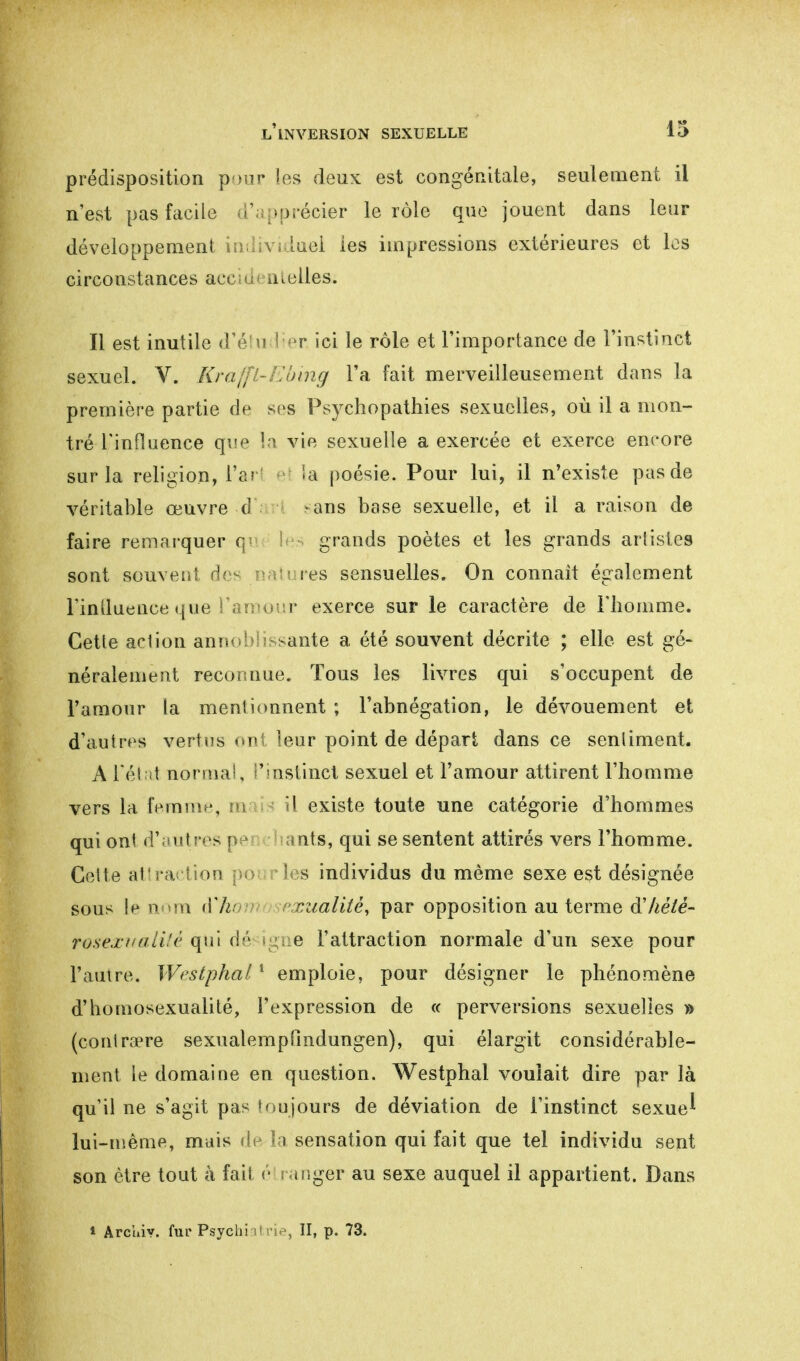 prédisposition pour les deux est congénitale, seulement il n'est pas facile V >précier le rôle que jouent dans leur développement individuel les impressions extérieures et los circonstances aci ■ a telles. Il est inutile d'étudier ici le rôle et l'importance de l'instinct sexuel. V. Kraffl-Ebing l'a fait merveilleusement dans la première partie de ses Psychopathies sexuelles, où il a mon- tré l'influence que la vie sexuelle a exercée et exerce encore sur la religion, Tari la poésie. Pour lui, il n'existe pas de véritable œuvre d ans base sexuelle, et il a raison de faire remarquer <y grands poètes et les grands artistes sont souvent de^ natures sensuelles. On connaît également l'influence que l'amour exerce sur le caractère de l'homme. Cette aelion annobîissante a été souvent décrite ; elle est gé- néralement recors nue. Tous les livres qui s'occupent de l'amour la mentionnent ; l'abnégation, le dévouement et d'autres vertus ont leur point de départ dans ce sentiment. A l'état normal, l'instinct sexuel et l'amour attirent l'homme vers la femme, m il existe toute une catégorie d'hommes qui ont d'autres p nts, qui se sentent attirés vers l'homme. Cette attraction pour les individus du même sexe est désignée sous le nom à'kom rualité, par opposition au terme d'héié- rusextiuii'è qui dé igne l'attraction normale d'un sexe pour l'autre. Westphal1 emploie, pour désigner le phénomène d'homosexualité, l'expression de « perversions sexuelles » (contraire sexualempfmdungen), qui élargit considérable- ment le domaine en question. Westphal voulait dire par là qu'il ne s'agit pas toujours de déviation de l'instinct sexue^ îm-même, mais de la sensation qui fait que tel individu sent son être tout à fait étranger au sexe auquel il appartient. Dans * Archiv, fur Psychiatrie, II, p. 73.