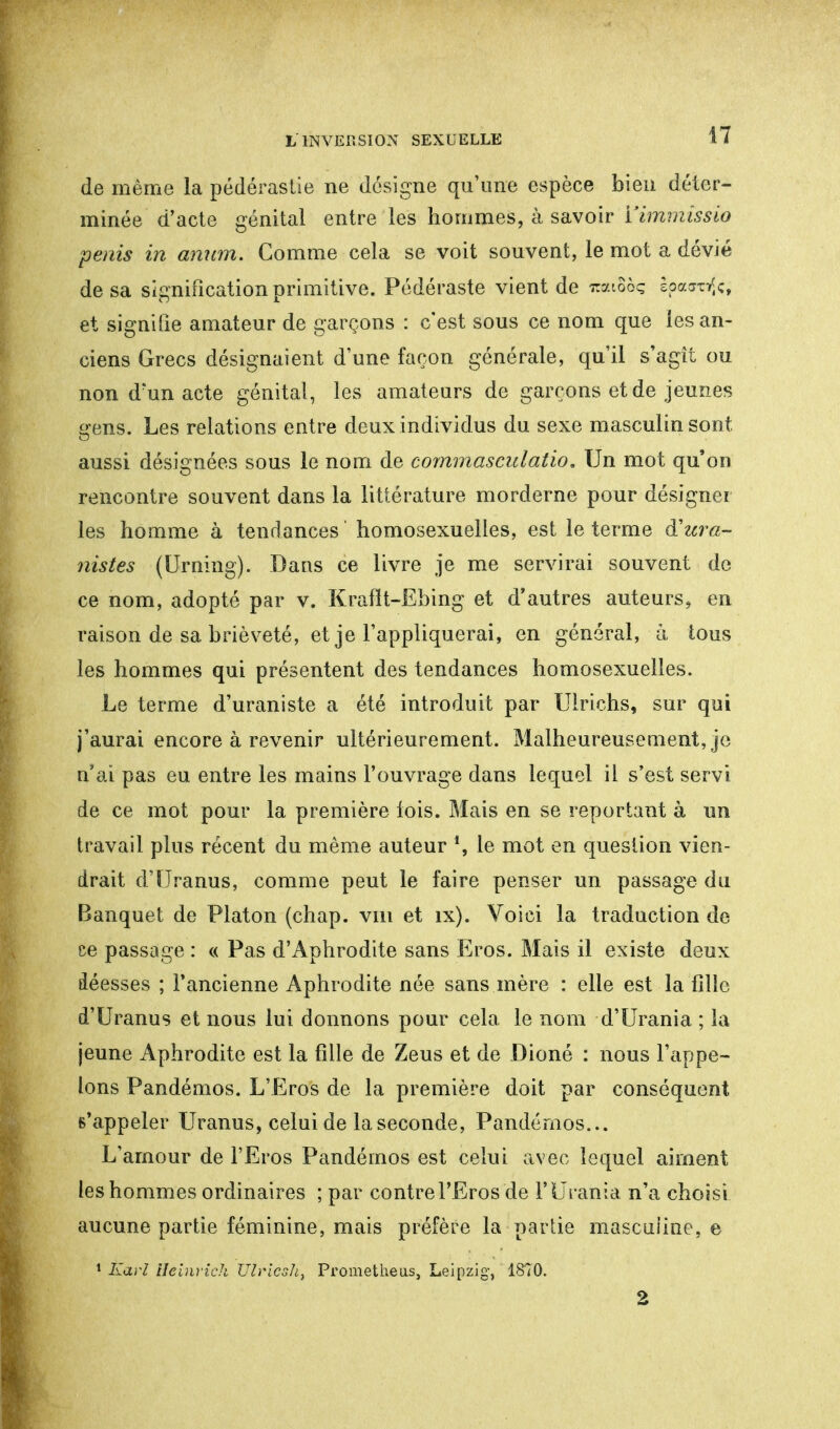 de même la pédérastie ne désigne qu'une espèce bien déter- minée d'acte génital entre les hommes, à savoir Yimmissio pénis in anum. Comme cela se voit souvent, le mot a dévié de sa signification primitive. Pédéraste vient de itaiSôç spa<rofo et signifie amateur de garçons : c'est sous ce nom que les an- ciens Grecs désignaient d'une façon générale, qu'il s'agît ou non d'un acte génital, les amateurs de garçons et de jeunes ffens. Les relations entre deux individus du sexe masculin sont o aussi désignées sous le nom de commasculatio. Un mot qu'on rencontre souvent dans la littérature morderne pour désigner les homme à tendances homosexuelles, est le terme à!ura- nistes (Urning). Dans ce livre je me servirai souvent de ce nom, adopté par v. Kraflt-Ebing et d'autres auteurs, en raison de sa brièveté, et je l'appliquerai, en général, a tous les hommes qui présentent des tendances homosexuelles. Le terme d'uraniste a été introduit par Ulrichs, sur qui j'aurai encore à revenir ultérieurement. Malheureusement, je n'ai pas eu entre les mains l'ouvrage dans lequel il s'est servi de ce mot pour la première lois. Mais en se reportant à un travail plus récent du même auteur *, le mot en question vien- drait d'Uranus, comme peut le faire penser un passage du Banquet de Platon (chap. vm et îx). Voici la traduction de ce passage : « Pas d'Aphrodite sans Eros. Mais il existe deux déesses ; l'ancienne Aphrodite née sans mère : elle est la fille d'Uranus et nous lui donnons pour cela le nom d'Urania ; la jeune Aphrodite est la fille de Zeus et de Dioné : nous l'appe- lons Pandémos. L'Eros de la première doit par conséquent s'appeler Uranus, celui de la seconde, Pandémos... L'amour de l'Eros Pandémos est celui avec lequel aiment les hommes ordinaires ; par contre l'Eros de l'Uraiita n'a choisi aucune partie féminine, mais préfère la partie masculine, e 1 Karl Heinrich TJlvicsli, Prometheus, Leipzig-, 1870.