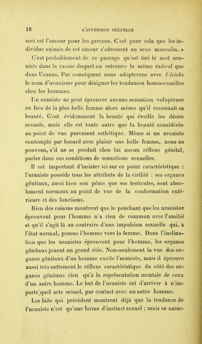 ceci est l'amour pour les garçons. C'est pour cela que les in- dividus animés de cet amour s'adressent au sexe masculin. » C'est probablement de ce passage qu'est tiré le mot ura- niste dans la racine duquel on retrouve le même radical que dans Uranus. Par conséquent nous adopterons avec Ulrichs le nom à'uranisme pour désigner les tendances homosexuelles chez les hommes. Un uraniste ne peut éprouver aucune sensation volupteuse en face de la plus belle femme alors même qu'il reconnaît sa beauté. C'est évidemment la beauté qui éveille les désirs sexuels, mais elle est toute autre que la beauté considérée au point de vue purement esthétique. Même si un uraniste contemple par hasard avec plaisir une belle femme, nous ne pouvons, s'il ne se produit chez lui aucun réflexe génital, parler dans ces conditions de sensations sexuelles. Il est important d'insister ici sur ce point caractéristique : l'uraniste possède tous les attributs de la virilité : ses organes génitaux, aussi bien son pénis que ses testicules, sont abso- lument normaux au point de vue de la conformation exté- rieure et des fonctions. Bien des raisons montrent que le penchant que les uranistes éprouvent pour l'homme n'a rien de commun avec F amitié et qu'il s'agit là au contraire d'nne impulsion sexuelle qui, à l'état normal, pousse l'homme vers la femme. Dans l'inclina- tion que les uranistes éprouvent pour l'homme, les organes génitaux jouent un grand rôle. Non-seulement la vue des or- ganes génitaux d'un homme excite l'uraniste, mais il éprouve aussi très nettement le réflexe caractéristique du côté des or- ganes génitaux rien qu'à la représentation mentale de ceux d'un autre homme. Le but de l'uraniste est d'arriver à n'im- porte'quel acte sexuel, par contact avec un autre homme. Les faits qui précèdent montrent déjà que la tendance de l'uraniste n'est qu'une forme d'instinct sexuel ; mais ce carac-