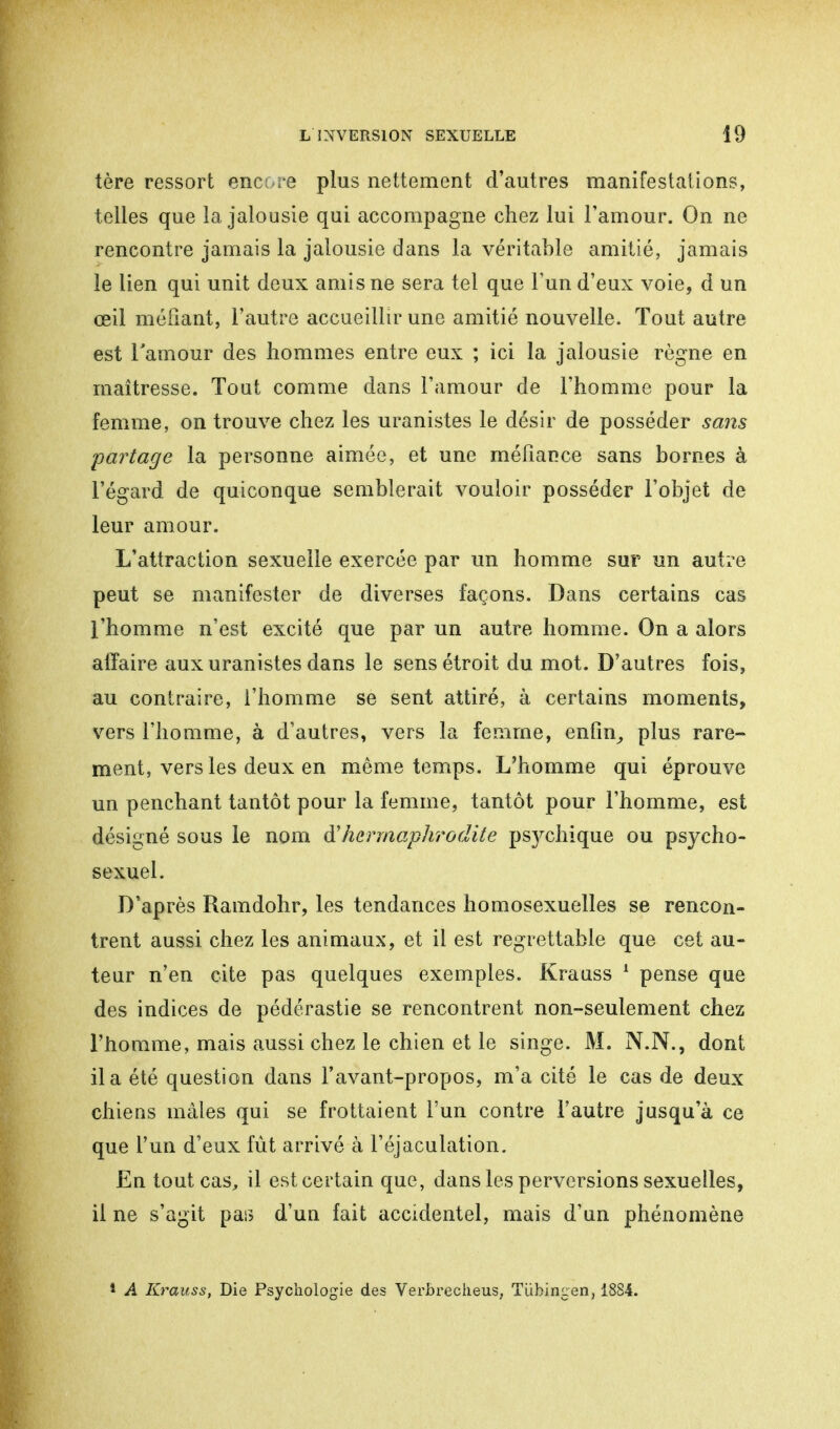 tère ressort encore plus nettement d'autres manifestations, telles que la jalousie qui accompagne chez lui l'amour. On ne rencontre jamais la jalousie dans la véritable amitié, jamais le lien qui unit deux amis ne sera tel que Fun d'eux voie, d un œil méfiant, l'autre accueillir une amitié nouvelle. Tout autre est l'amour des hommes entre eux ; ici la jalousie règne en maîtresse. Tout comme dans l'amour de l'homme pour la femme, on trouve chez les uranistes le désir de posséder sans partage la personne aimée, et une méfiance sans bornes à l'égard de quiconque semblerait vouloir posséder l'objet de leur amour. L'attraction sexuelle exercée par un homme sur un autre peut se manifester de diverses façons. Dans certains cas l'homme n'est excité que par un autre homme. On a alors affaire aux uranistes dans le sens étroit du mot. D'autres fois, au contraire, l'homme se sent attiré, à certains moments, vers l'homme, à d'autres, vers la femme, enfin, plus rare- ment, vers les deux en même temps. L'homme qui éprouve un penchant tantôt pour la femme, tantôt pour l'homme, est désigné sous le nom d'hermaphrodite psvchique ou psycho- sexuel. D'après Ramdohr, les tendances homosexuelles se rencon- trent aussi chez les animaux, et il est regrettable que cet au- teur n'en cite pas quelques exemples. Krauss 1 pense que des indices de pédérastie se rencontrent non-seulement chez l'homme, mais aussi chez le chien et le singe. M. N.N., dont il a été question dans l'avant-propos, m'a cité le cas de deux chiens mâles qui se frottaient l'un contre l'autre jusqu'à ce que l'un d'eux fût arrivé à l'éjaculation. En tout cas, il est certain que, dans les perversions sexuelles, il ne s'agit pas d'un fait accidentel, mais d'un phénomène 1 A Krauss, Die Psychologie des Verbrecheus, Tübingen, 1884.