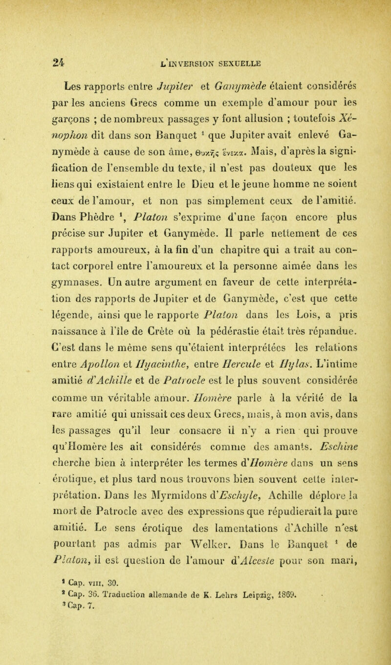 Les rapports entre Jupiter et Ganymède étaient considérés par les anciens Grecs comme un exemple d'amour pour les garçons ; de nombreux passages y font allusion ; toutefois Xè- noplion dit dans son Banquet 1 que Jupiter avait enlevé Ga- nymède à cause de son âme, euxifc gvexa. Mais, d'après la signi- fication de l'ensemble du texte, il n'est pas douteux que les liens qui existaient entre le Dieu et le jeune homme ne soient ceux de l'amour, et non pas simplement ceux de l'amitié. Dans Phèdre *, Platon s'exprime d'une façon encore plus précise sur Jupiter et Ganymède. Il parle nettement de ces rapports amoureux, à la fin d'un chapitre qui a trait au con- tact corporel entre l'amoureux et la personne aimée dans les gymnases. Un autre argument en faveur de cette interpréta- tion des rapports de Jupiter et de Ganymède, c'est que cette légende, ainsi que le rapporte Platon dans les Lois, a pris naissance à l'île de Crète où la pédérastie était très répandue. C'est dans le même sens qu'étaient interprétées les relations entre Apollon et Hyacinthe, entre Hercule et Hylas. L'intime amitié d'Achille et de Patrocle est le plus souvent considérée comme un véritable amour. Homère parle à la vérité de la rare amitié qui unissait ces deux Grecs, mais, à mon avis, dans les passages qu'il leur consacre il n'y a rien qui prouve qu'Homère les ait considérés comme des amants. Eschine cherche bien à interpréter les termes à'Homère dans un sens erotique, et plus tard nous trouvons bien souvent cette inter- prétation. Dans les Myrmidons & Eschyle, Achille déplore la mort de Patrocle avec des expressions que répudierait la pure amitié. Le sens érotique des lamentations d'Achille n'est pourtant pas admis par Welker. Dans le Banquet 1 de Platon, il est question de l'amour à'Alcesie pour son mari, 1 Cap. vin, 39. 2 Cap. 36. Traduction allemande de K. Lehrs Leipzig, 1369. 9 Cap. 7.