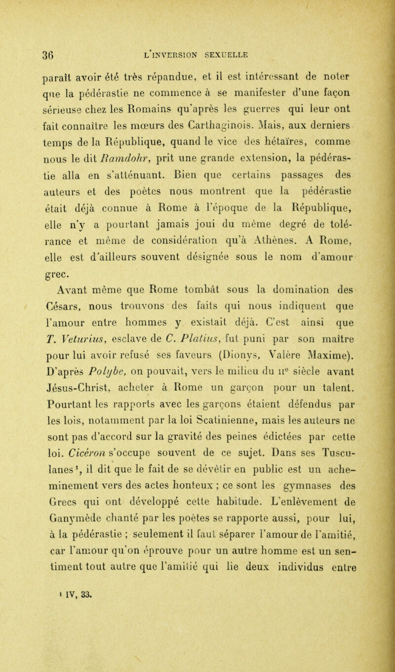 paraît avoir été très répandue, et il est intéressant de noter que la pédérastie ne commence à se manifester d'une façon sérieuse chez les Romains qu'après les guerres qui leur ont fait connaître les mœurs des Carthaginois. Mais, aux derniers temps de la République, quand le vice des hétaïres, comme nous le dit Ramdohr, prit une grande extension, la pédéras- tie alla en s'atténuant. Bien que certains passages des auteurs et des poètes nous montrent que la pédérastie était déjà connue à Rome à l'époque de la République, elle n'y a pourtant jamais joui du même degré de tolé- rance et même de considération qu'à Athènes. A Rome, elle est d'ailleurs souvent désignée sous le nom d'amour grec. Avant même que Rome tombât sous la domination des Césars, nous trouvons des faits qui nous indiquent que l'amour entre hommes y existait déjà. C'est ainsi que T. Veturius, esclave de C. Platins, fut puni par son maître pour lui. avoir refusé ses faveurs (Dionys, Valère Maxime). D'après Polybe, on pouvait, vers le milieu du 11e siècle avant Jésus-Christ, acheter à Rome un garçon pour un talent. Pourtant les rapports avec les garçons étaient défendus par les lois, notamment par la loi Scatinienne, mais les auteurs ne sont pas d'accord sur la gravité des peines édictées par cette loi. Cicèron s'occupe souvent de ce sujet. Dans ses Tuscu- lanes1, il dit que le fait de se dévêtir en public est un ache- minement vers des actes honteux ; ce sont les gymnases des Grecs qui ont développé cette habitude. L'enlèvement de Ganymède chanté par les poètes se rapporte aussi, pour lui, à la pédérastie ; seulement il faut séparer l'amour de l'amitié, car l'amour qu'on éprouve pour un autre homme est un sen- timent tout autre que l'amitié qui lie deux individus entre 1 IV, 33.