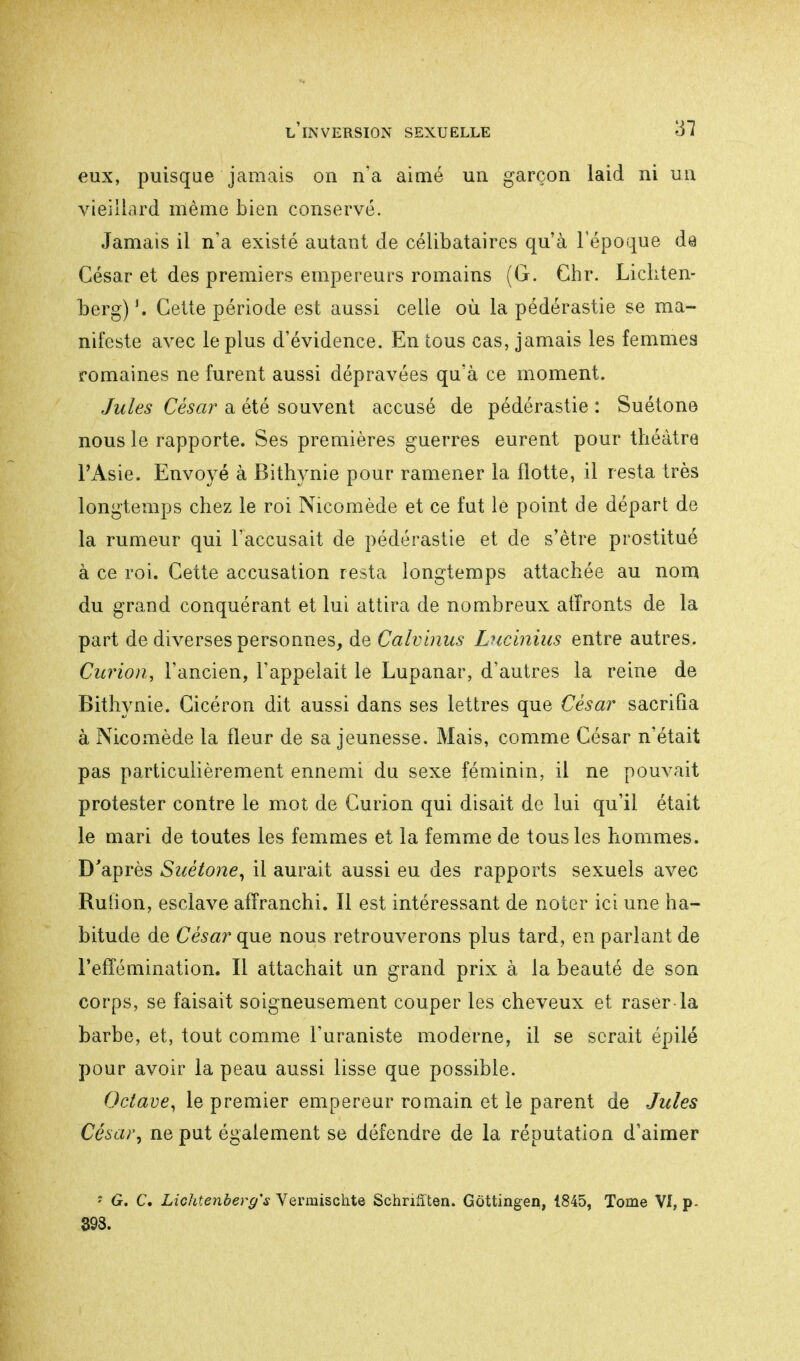 eux, puisque jamais on n'a aimé un garçon laid ni un vieillard même bien conservé. Jamais il n'a existé autant de célibataires qu'à l'époque da César et des premiers empereurs romains (G. Chr. Lichten- berg) Cette période est aussi celle où la pédérastie se ma- nifeste avec le plus d'évidence. En tous cas, jamais les femmes romaines ne furent aussi dépravées qu'à ce moment. Jules César a été souvent accusé de pédérastie : Suétone nous le rapporte. Ses premières guerres eurent pour théâtre l'Asie. Envoyé à Bithynie pour ramener la flotte, il resta très longtemps chez le roi Nicomède et ce fut le point de départ de la rumeur qui l'accusait de pédérastie et de s'être prostitué à ce roi. Cette accusation resta longtemps attachée au nom du grand conquérant et lui attira de nouibreux atïronts de la part de diverses personnes, de Calvinus Lucinius entre autres. Gurion, l'ancien, l'appelait le Lupanar, d'autres la reine de Bithynie. Cicéron dit aussi dans ses lettres que César sacrifia à Nicomède la fleur de sa jeunesse. Mais, comme César n'était pas particulièrement ennemi du sexe féminin, il ne pouvait protester contre le mot de Gurion qui disait de lui qu'il était le mari de toutes les femmes et la femme de tous les hommes. D'après Suétone, il aurait aussi eu des rapports sexuels avec Ruiion, esclave affranchi. Il est intéressant de noter ici une ha- bitude de César que nous retrouverons plus tard, en parlant de l'effémination. Il attachait un grand prix à la beauté de son corps, se faisait soigneusement couper les cheveux et raser-la barbe, et, tout comme l'uraniste moderne, il se serait épilé pour avoir la peau aussi lisse que possible. Octave, le premier empereur romain et le parent de Jules César, ne put également se défendre de la réputation d'aimer ■ G. C. Lichtenberg'^ Vermischte Schrifften. Göttingen, 1845, Tome VI, p- 393.