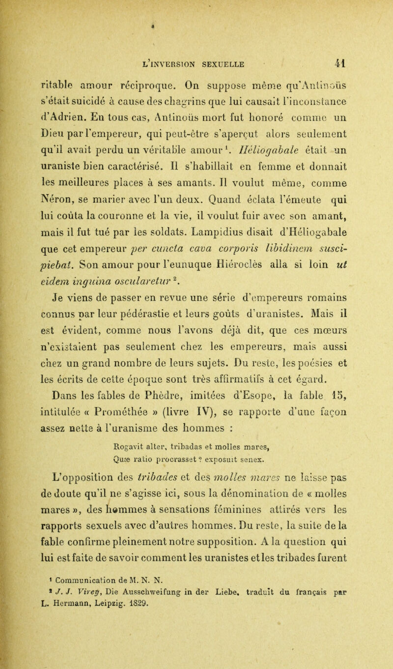 l'inversion sexuelle il ritable amour réciproque. On suppose même qu'Antinous s'était suicidé à cause des chagrins que lui causait l'inconstance d'Adrien. En tous cas, Antinous mort fut honoré comme un Dieu par l'empereur, qui peut-être s'aperçut alors seulement qu'il avait perdu un véritable amour \ Hêliogabale était un uraniste bien caractérisé. Il s'habillait en femme et donnait les meilleures places à ses amants. Il voulut même, comme Néron, se marier avec l'un deux. Quand éclata l'émeute qui lui coûta la couronne et la vie, il voulut fair avec son amant, mais il fut tué par les soldats. Lampidius disait d'Héliogabale que cet empereur per cuncta cava corporis libidinem susci- piebat. Son amour pour l'eunuque Hiéroclès alla si loin ut eidem ingiâna oscularetur 2. Je viens de passer en revue une série d'empereurs romains connus par leur pédérastie et leurs goûts d'uranistes. Mais il est évident, comme nous l'avons déjà dit, que ces mœurs n'existaient pas seulement chez les empereurs, mais aussi chez un grand nombre de leurs sujets. Du reste, les poésies et les écrits de cette époque sont très affirmatifs à cet égard. Dans les fables de Phèdre, imitées d'Esope, la fable 15, intitulée « Prométhée » (livre IV), se rapporte d'une façon assez nette à l'uranisme des hommes : Rogavit alter, tribadas et molles mares, Qu£e ratio procrasset ? exposait senex. L'opposition des tribades et des molles mares ne laisse pas de doute qu'il ne s'agisse ici, sous la dénomination de « molles mares », des hemmes à sensations féminines attirés vers les rapports sexuels avec d'autres hommes. Du reste, la suite delà fable confirme pleinement notre supposition. A la question qui lui est faite de savoir comment les uranistes et les tribades furent 1 Communication de M. N. N. * J. J. Virey, Die Ausschweifung in der Liebe, traduit du français par L. Hermann, Leipzig. 1829.