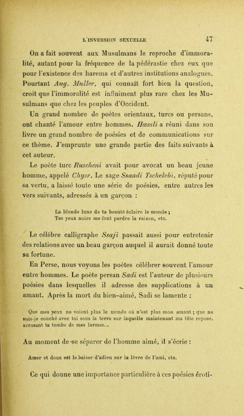 On a fait souvent aux Musulmans le reproche d'immora- lité, autant pour la fréquence de la pédérastie chez eux que pour l'existence des harems et d'autres institutions analogues. Pourtant Aug. Muller, qui connaît fort bien la question, croit que l'immoralité est infiniment plus rare chez les Mu- sulmans que chez les peuples d'Occident. Un grand nombre de poètes orientaux, turcs ou persans, ont chanté l'amour entre hommes. Hœssli a réuni dans son livre un grand nombre de poésies et de communications sur ce thème. J'emprunte une grande partie des faits suivants à cet auteur. Le poète turc Ruscheni avait pour avocat un beau jeune homme, appelé Chysr. Le sage Ssaadi Tschelebi, réputé pour sa vertu, a laissé toute une série de poésies, entre autres les vers suivants, adressés à un garçon : La blonde lune de ta beauté éclaire le monde ; Tes yeux noirs me font perdre la raison, etc. Le célèbre calligraphie Ssaji passait aussi pour entretenir des relations avec un beau garçon auquel il aurait donné toute sa fortune. En Perse, nous voyons les poètes célébrer souvent l'amour entre hommes. Le poète persan Sadi est l'auteur de plusieurs poésies dans lesquelles il adresse des supplications à un amant. Après la mort du bien-aimé, Sadi se lamente : Que mes yeux ne voient plus le monde où n'est plus mon amant ; que ne suis-je couché avec toi sous la terre sur laquelle maintenant ma tète repose, arrosant ta tombe de mes larmes... Au moment de -se séparer de l'homme aimé, il s'écrie : Amer et doux est le baiser d'adieu sur la lèvre de l'ami, etc. Ce qui donne une importance particulière à ces poésies éroti-