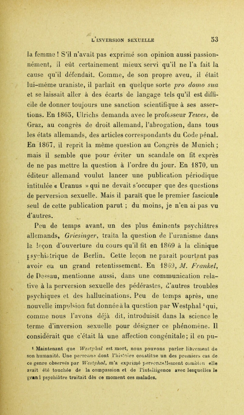 la femme ! S'il n'avait pas exprimé son opinion aussi passion- nément, il eût certainement mieux servi qu'il ne Fa fait la cause qu'il défendait. Comme, de son propre aveu, il était lui-même uraniste, il parlait en quelque sorte pro domo sua et se laissait aller à des écarts de langage tels qu'il est diffi- cile de donner toujours une sanction scientifique à ses asser- tions. En 1865, Ulrichs demanda avec le professeur Tewes, de Graz, au congrès de droit allemand, l'abrogation, dans tous les états allemands, des articles correspondants du Code pénal. En 1867, il reprit la même question au Congrès de Munich; mais il semble que pour éviter un scandale on fit exprès de ne pas mettre la question à l'ordre du jour. En 1870, un éditeur allemand voulut lancer une publication périodique intitulée « Uranus » qui ne devait s'occuper que des questions de perversion sexuelle. Mais il paraît qüe le premier fascicule seul de cette publication parut ; du moins, je n'en ai pas vu d'autres. Peu de temps avant, un des plus éminents psychiatres allemands, Griesinger, traita la question de l'uranisme dans la leçon d'ouverture du cours qu'il fit en 1869 à la clinique l syhictrique de Berlin. Cette leçon ne parait pourtant pas avoir eu un grand retentissement. En 1869, J/. Frankel, de Dessau, mentionne aussi, dans une communication rela- tive à la perversion sexuelle des pédérastes, d'autres troubles psychiques et des hallucinations. Peu de temps après, une nouvelle impulsion fut donnée à la question parWestphal *qui, comme nous l'avons déjà dit, introduisit dans la science le terme d'inversion sexuelle pour désigner ce phénomène. Il considérait que c'était là une affection congénitale; il en pu- 1 Maintenant que Westphal est mort, nous pouvons parler librement de son humanité. Une personne dont l'histoire constitue un des premiers cas de ce genre observés par Westphal, m'a exprimé pers-on.ifil'jment combic-n elle avait été touchée de la compassion et de l'intelligence avec lesquelles le grani psychiatre traitait dès ce moment ces malades.