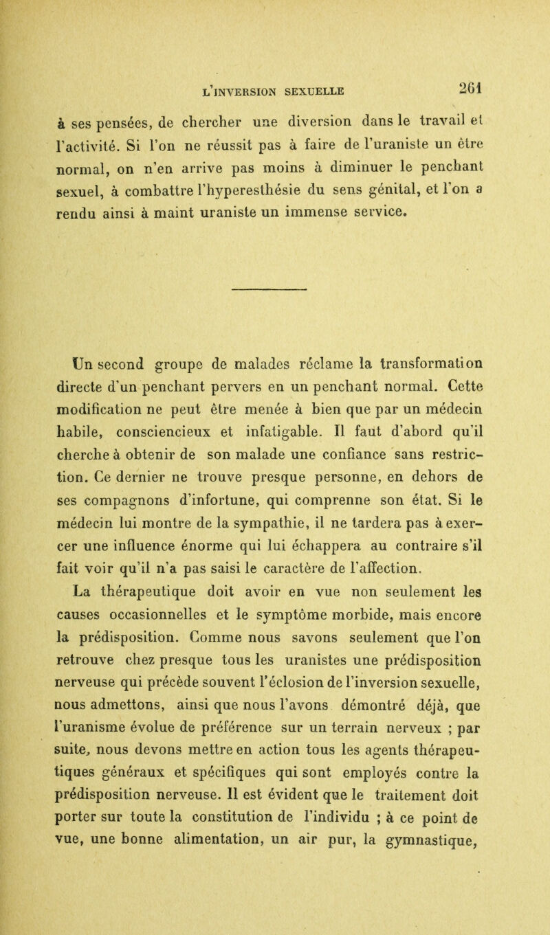 à ses pensées, de chercher une diversion dans le travail et l'activité. Si l'on ne réussit pas à faire de l'uranisle un être normal, on n'en arrive pas moins à diminuer le penchant sexuel, à combattre l'hyperesthésie du sens génital, et l'on a rendu ainsi à maint uraniste un immense service. Un second groupe de malades réclame la transformation directe d'un penchant pervers en un penchant normal. Cette modification ne peut être menée à bien que par un médecin habile, consciencieux et infatigable- Il faut d'abord qu'il cherche à obtenir de son malade une confiance sans restric- tion. Ce dernier ne trouve presque personne, en dehors de ses compagnons d'infortune, qui comprenne son état. Si le médecin lui montre de la sympathie, il ne tardera pas à exer- cer une influence énorme qui lui échappera au contraire s'il fait voir qu'il n'a pas saisi le caractère de l'affection. La thérapeutique doit avoir en vue non seulement les causes occasionnelles et le symptôme morbide, mais encore la prédisposition. Comme nous savons seulement que l'on retrouve chez presque tous les uranistes une prédisposition nerveuse qui précède souvent l'éclosion de l'inversion sexuelle, nous admettons, ainsi que nous l'avons démontré déjà, que l'uranisme évolue de préférence sur un terrain nerveux ; par suite, nous devons mettre en action tous les agents thérapeu- tiques généraux et spécifiques qui sont employés contre la prédisposition nerveuse. 11 est évident que le traitement doit porter sur toute la constitution de l'individu ; à ce point de vue, une bonne alimentation, un air pur, la gymnastique,