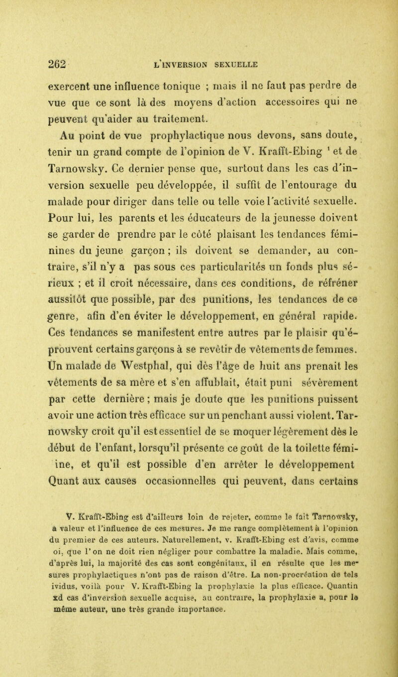 exercent une influence tonique ; mais il ne faut pas perdre de vue que ce sont là des moyens d'action accessoires qui ne peuvent qu'aider au traitement. Au point de vue prophylactique nous devons, sans doute, tenir un grand compte de l'opinion de V. Krafft-Ebing 1 et de Tarnowsky. Ce dernier pense que, surtout dans les cas d'in- version sexuelle peu développée, il suffit de l'entourage du malade pour diriger dans telle ou telle voie l'activité sexuelle. Pour lui, les parents et les éducateurs de la jeunesse doivent se garder de prendre par le côté plaisant les tendances fémi- nines du jeune garçon ; ils doivent se demander, au con- traire, s'il n'y a pas sous ces particularités un fonds plus sé- rieux ; et il croit nécessaire, dans ces conditions, de réfréner aussitôt que possible, par des punitions, les tendances de ce genre, afin d'en éviter le développement, en général rapide. Ces tendances se manifestent entre autres par le plaisir qu'é- prouvent certains garçons à se revêtir de vêtements de femmes. Un malade de Westphal, qui dès l'âge de huit ans prenait les vêtements de sa mère et s'en affublait, était puni sévèrement par cette dernière ; mais je doute que les punitions puissent avoir une action très efficace sur un penchant aussi violent. Tar- nowsky croit qu'il est essentiel de se moquer légèrement dès le début de l'enfant, lorsqu'il présente ce goût de la toilette fémi- ine, et qu'il est possible d'en arrêter le développement Quant aux causes occasionnelles qui peuvent, dans certains V. Krafft-Ebing est d'ailleurs loin de rejeter, comme le fait Tarnowsky, â valeur et l'influence de ces mesures. Je me range complètement à l'opinion du premier de ces auteurs. Naturellement, v. Krafft-Ebing est d'avis, comme oi. que l'on ne doit rien négliger pour combattre la maladie. Mais comme, d'après lui, la majorité des cas sont congénitaux, il en résulte que les me- sures prophylactiques n'ont pas de raison d'être. La non-procréation de tels ividus, voilà pour V. Krafft-Ebing la prophylaxie la plus efficace. Quantin xd cas d'inversion sexuelle acquise, au contraire, la prophylaxie a, pour la même auteur, une très grande importance.